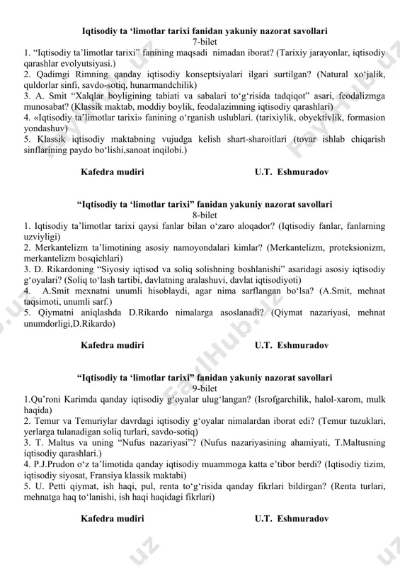 sinflarining paydo bo‘lishi, sanoat inqilobi.) 4. t. maltusning, j.b. seyning va j. millning iqtisodiy g‘oyalari. (kapital, foyda, pul, kredit, savdo nazariyalari) 5. «iqtisodiy ta’limotlar tarixi» fanining predmeti (uy xo‘jaligi to‘g‘risidagi g‘oyalar) kafedra mudiri u.t. eshmuradov iqtisodiy ta ‘limotlar tarixi fanidan yakuniy nazorat savollari 7-bilet 1. “iqtisodiy ta’limotlar tarixi” fanining maqsadi nimadan iborat? (tarixiy jarayonlar, iqtisodiy qarashlar evolyutsiyasi.) 2. qadimgi rimning qanday iqtisodiy konseptsiyalari ilgari surtilgan? (natural xo‘jalik, quldorlar sinfi, savdo-sotiq, hunarmandchilik) 3. a. smit “xalqlar boyligining tabiati va sabalari to‘g‘risida tadqiqot” asari, feodalizmga munosabat? (klassik maktab, moddiy boylik, feodalazimning iqtisodiy qarashlari) 4. «iqtisodiy ta’limotlar tarixi» fanining o‘rganish uslublari. (tarixiylik, obyektivlik, formasion yondashuv) 5. klassik iqtisodiy maktabning vujudga kelish shart-sharoitlari (tovar ishlab chiqarish sinflarining paydo bo‘lishi,sanoat inqilobi.) kafedra mudiri u.t. eshmuradov “iqtisodiy ta ‘limotlar tarixi” fanidan yakuniy nazorat savollari 8-bilet 1. iqtisodiy ta’limotlar tarixi qaysi fanlar bilan o‘zaro aloqador? (iqtisodiy fanlar, fanlarning uzviyligi) 2. merkantelizm ta’limotining asosiy namoyondalari kimlar? (merkantelizm, proteksionizm, …