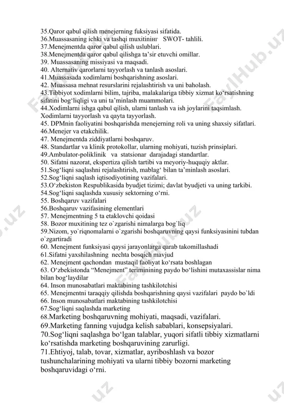 hi va ular o‘rtasidagi bog‘liqlik. 28.dpm ning boshqaruvning quyi (operativ) bosqichi va unda uashning o‘rni. 29.menejment funksiyalari o‘rtasidagi o‘zaro bog‘liqlik. 30.zamonaviy menejment: moxiyati va xususiyatlari. 31. menejment uslublari, funksiyalari. 32.menejer, sog‘liqni saqlashda uning o‘rni va roli. 33.sog‘liqni saqlashda boshqaruv qarorlar qabul qilish 34.strategik, taktik, operativ qarorlar. 35.qaror qabul qilish menejerning fuksiyasi sifatida. 36.muassasaning ichki va tashqi muxitining swot- tahlili. 37.menejmentda qaror qabul qilish uslublari. 38.menejmentda qaror qabul qilishga ta’sir etuvchi omillar. 39. muassasaning missiyasi va maqsadi. 40. alternativ qarorlarni tayyorlash va tanlash asoslari. 41.muassasada xodimlarni boshqarishning asoslari. 42. muassasa mehnat resurslarini rejalashtirish va uni baholash. 43.tibbiyot xodimlarni bilim, tajriba, malakalariga tibbiy xizmat ko‘rsatishning sifatini bog‘liqligi va uni ta’minlash muammolari. 44.xodimlarni ishga qabul qilish, ularni tanlash va ish joylarini taqsimlash. xodimlarni tayyorlash va qayta tayyorlash. 45. dpmnin faoliyatini boshqarishda menejerning roli va uning shaxsiy sifatlari. 46.menejer va etakchilik. 47. menejmentda ziddiyatlarni boshqaruv. 48. standartlar va klinik protokollar, ularning mohiyati, tuzish prinsiplari. …