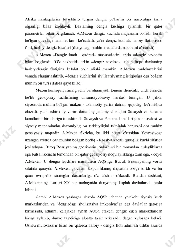 kazdi. bundan tashkari, a.mexenning asarlari xx asr mobaynida dunyoning kuplab davlatlarida nashr kilindi. garchi a.mexen yashagan davrda aqsh jahonda yetakchi siyosiy kuch markazlaridan va "dengizdagi sivilizatsiya imkoniyat"ga ega davlatlar qatoriga kirmasada, admiral kelajakda aynan aqsh etakchi dengiz kuch markazlaridan biriga aylanib, dunyo tag'diriga albatta ta'sir o'tkazadi, degan xulosaga keladi. ushbu muloxazalar bilan bir qatorda harbiy - dengiz floti admirali ushbu asarida "dengiz sivilizatsiyasi" uchun asosiy qarama - qarshi sivilizatsiya yevrosiyo mintaqasi - birinchi o'rinda rossiya va xitoy, ikkinchi o'rinda esa germaniya bo'ladi, deb ko'rsatadi. yevrosiyo kuch markazlariga (rossiya, xitoy, germaniya) qarshi kurashish uchun u "anakonda" prinsipini keng miqyosda ularga qarshi tadbiq, etish kerak deydi. amaliyotda bu prinsip jahon urushida antanta davlatlari ko'magida yevrosiyoning harbiy qirg'ok bo'ylaridan boshlangan bo'lsa, ikkinchi jahon urushida bu harakat markaziy yevropa tomon suqilib kirdi. ilgari surilgan konsepsiyaning amaliy kulami "sovuq urush" mobaynida aqsh va sssr qarama - qarshiligi orqasida o'zining muayyan yuqori bosqichiga ko'tarildi. aqsh bu …
