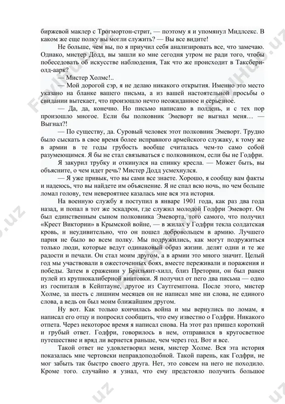 раз убеждался, как важно поразить клиентов своей осведомленностью, и потому решил наконец сообщить кое-какие выводы. — из южной африки, сэр, я полагаю? — да, сэр, — ответил он с некоторым удивлением. — имперский, кавалерийский полк территориальной армии, разумеется. — совершенно правильно. — мидлсекский корпус, несомненно? — так точно, мистер холме. да вы чародей) видя его изумление, я улыбнулся. — когда ко мне приходит столь энергичный на вид джентльмен, с' лицом, загоревшим явно не под английским солнцем, и с носовым платком в рукаве, а не в кармане, — совсем не трудно определить, кто он. у вас небольшая бородка, а это значит, что вы не из регулярной армии. выправка заправского кавалериста. из вашей визитной карточки видно, что вы биржевой маклер с трогмортон-стрит, — поэтому я и упомянул мидлсекс. в каком же еще полку вы могли служить? — вы все видите! he больше, чем вы, по я приучил себя анализировать все, что замечаю. …
