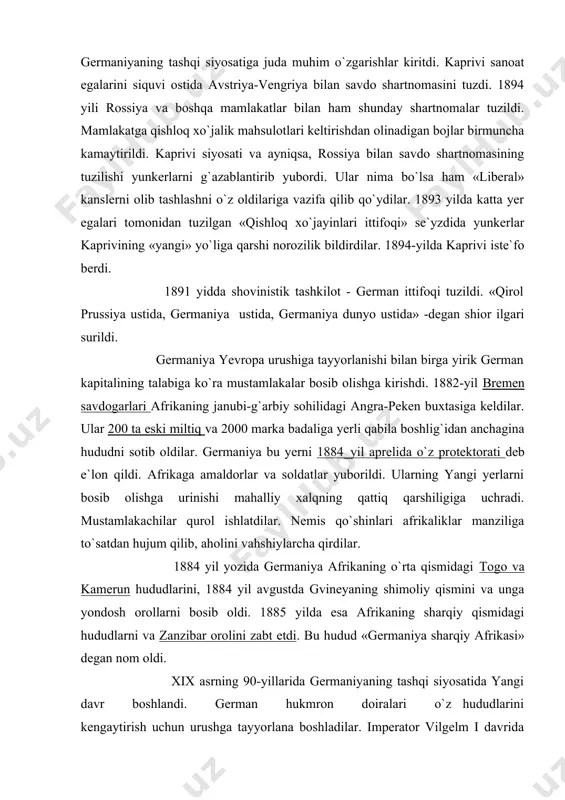 r manziliga to`satdan hujum qilib, aholini vahshiylarcha qirdilar. 1884 yil yozida germaniya afrikaning o`rta qismidagi togo va kamerun hududlarini, 1884 yil avgustda gvineyaning shimoliy qismini va unga yondosh orollarni bosib oldi. 1885 yilda esa afrikaning sharqiy qismidagi hududlarni va zanzibar orolini zabt etdi. bu hudud «germaniya sharqiy afrikasi» degan nom oldi. xix asrning 90-yillarida germaniyaning tashqi siyosatida yangi davr boshlandi. german hukmron doiralari o`z hududlarini kengaytirish uchun urushga tayyorlana boshladilar. imperator vilgelm i davrida bismark imperiya siyosatini teng huquqli rahbari edi. vilgelm i ning nabirasi vilgelm ii taxtga o`tirgach, ko`p narsa o`zgardi. vilgelm ii germaniya hukmron doiralari bosqinchilik siyosatining «jarchisi» va faol amalga oshiruvchisi bo`lib chiqdi. sotsial-demokratlarga qarshi kurashda bismark usullarining muvaffaqiyasizlikka uchraganligi, tashqi siyosatda, ayniqsa rus-german munosabatlarining yomonlashuvi bismark siyosatiga qarshi kuchlarni yuzaga keltirdi. qat`iyroq mustamlaka siyosati yurgizishni talab qilgan yirik burjuaziyaning harakati bilan 90-yillarning oxirida xitoyning szyaochjouvan ko`rfazi va shandun yarimorolining bir qismi bosib olindi. o`sha vaqtdayoq germaniya …