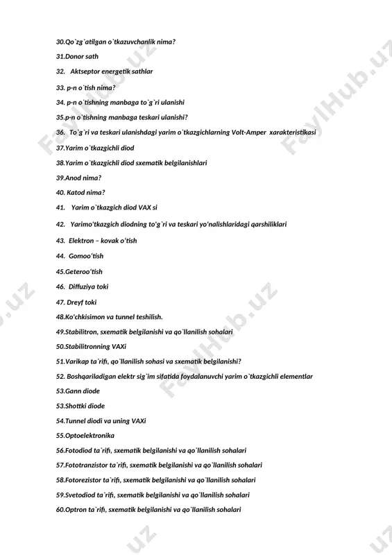 teristikasi 37.yarim o`tkazgichli diod 38.yarim o`tkazgichli diod sxematik belgilanishlari 39.anod nima? 40. katod nima? 41. yarim o`tkazgich diod vax si 42. yarimo'tkazgich diodning to'g`ri va teskari yo'nalishlaridagi qarshiliklari 43. elektron – kovak o‘tish 44. gomoo‘tish 45.geteroo‘tish 46. diffuziya toki 47. dreyf toki 48.ko'chkisimon va tunnel teshilish. 49.stabilitron, sxematik belgilanishi va qo`llanilish sohalari 50.stabilitronning vaxi 51.varikap ta`rifi, qo`llanilish sohasi va sxematik belgilanishi? 52. boshqariladigan elektr sig`im sifatida foydalanuvchi yarim o`tkazgichli elementlar 53.gann diode 53.shottki diode 54.tunnel diodi va uning vaxi 55.optoelektronika 56.fotodiod ta`rifi, sxematik belgilanishi va qo`llanilish sohalari 57.fototranzistor ta`rifi, sxematik belgilanishi va qo`llanilish sohalari 58.fotorezistor ta`rifi, sxematik belgilanishi va qo`llanilish sohalari 59.svetodiod ta`rifi, sxematik belgilanishi va qo`llanilish sohalari 60.optron ta`rifi, sxematik belgilanishi va qo`llanilish sohalari 61.uzluksizlik tenglamasi 62.differensial qarshilik 63.diffuziya sig`imi 64. p-n o`tishning volt-farada ko`rsatkichi? 65.to`g`rilagichlar 66. bir fazali yarim davrli to’g’rilagich sxemasi 67. bir fazali ikki yarim davrli to‘g‘rilagich sxemasi 68. bir fazali to‘g‘rilagichning ko‘prik sxemasi 69. uch …