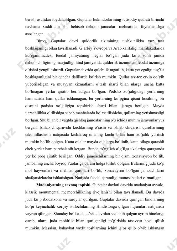 necha mansabdorlar tomonidan boshqarilgan. qishloq jamoasi bir necha yoki bir necha yuz oiladan iborat bo’lib, hunarmandchilikning qishloq ho’jaligi bilan qo’shilishiga asoslangan boshlang’ich ishlab chiqarish guruhini tashkil qilgan. bu oilada jamoalar xonaki sanoatga asoslangan bo’lib, unda qo’lda to’qish, qo’lda yigirish, qo’l kuchi bilan yerga ishlov berish usulidan foydalanilgan. guptalar hukmdorlarining iqtisodiy qudrati birinchi navbatda xuddi ana shu behisob dehqon jamoalari mehnatidan foydalanishga asoslangan. biroq, guptalar davri quldorlik tizimining tushkunlikka yuz tuta boshlaganligi bilan tavsiflanadi. g’arbiy yevropa va arab xalifaligi mamlakatlarida ko’rganimizdek, feodal jamiyatning negizi bo’lgan juda ko’p sonli jamoa dehqonchiligining mavjudligi hind jamiyatida quldorlik tuzumidan feodal tuzumiga o’tishni yengillashtirdi. guptalar davrida qulchilik tugatilib, katta yer egaligi tug’ila boshlaganligini bir qancha dalillarda ko’rish mumkin. qullar tez-tez erkin qo’yib yuboriladigan va muayyan xizmatlarni o’tash sharti bilan ularga uncha katta bo’lmagan yerlar ajratib beriladigan bo’lgan. podsho xo’jaligidagi yerlarning hammasida ham qullar ishlamagan, bu yerlarning ko’pgina qismi hosilning bir qismini podsho xo’jaligiga topshirish sharti bilan …