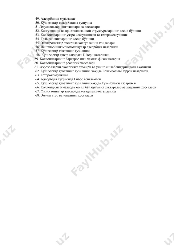 цион ва кристаллизацион структураларнинг ҳосил бўлиши 53. коллоидларнинг ўзаро коагуляцияси ва гетерокоагуляция 54. гель ва ивиқларнинг ҳосил бўлиши 55. электролитлар тасирида коагулланиш қоидалари 56. ленгмюрнинг мономолекуляр адсорбция назарияси 57. қўш электр қаватнинг тузилиши 58. қўш электр қават ҳақидаги штерн назарияси 59. коллоидларнинг барқарорлиги ҳақида физик назария 60. коллоидларнинг реологик хоссалари 61. аэрозолларни экологияга таъсири ва унинг ишлаб чиқаришдаги аҳамияти 62. қўш электр қаватнинг тузилиши ҳақида гельмгольц-перрен назарияси 63. гетерокоагуляция 64. адсорбция тўғрисида гиббс тенгламаси 65. қўш электр қаватнинг тузилиши ҳақида гуи-чепмен назарияси 66. коллоид системаларда ҳосил бўладиган структуралар ва уларнинг хоссалари 67. физик омиллар таьсирида кетадиган коагулланиш 68. эмульгатор ва уларнинг хоссалари