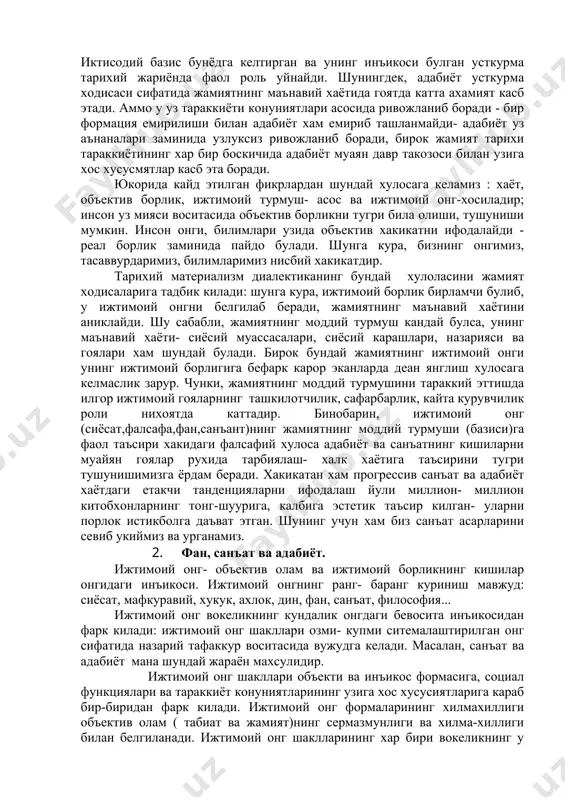 ндай булса, унинг маънавий хаёти- сиёсий муассасалари, сиёсий карашлари, назарияси ва гоялари хам шундай булади. бирок бундай жамиятнинг ижтимоий онги унинг ижтимоий борлигига бефарк карор эканларда деан янглиш хулосага келмаслик зарур. чунки, жамиятнинг моддий турмушини тараккий эттишда илгор ижтимоий гояларнинг ташкилотчилик, сафарбарлик, кайта курувчилик роли нихоятда каттадир. бинобарин, ижтимоий онг (сиёсат,фалсафа,фан,санъант)нинг жамиятнинг моддий турмуши (базиси)га фаол таъсири хакидаги фалсафий хулоса адабиёт ва санъатнинг кишиларни муайян гоялар рухида тарбиялаш- халк хаётига таъсирини тугри тушунишимизга ёрдам беради. хакикатан хам прогрессив санъат ва адабиёт хаётдаги етакчи танденцияларни ифодалаш йули миллион- миллион китобхонларнинг тонг-шуурига, калбига эстетик таъсир килган- уларни порлок истикболга даъват этган. шунинг учун хам биз санъат асарларини севиб укиймиз ва урганамиз. 2. фан, санъат ва адабиёт. ижтимоий онг- объектив олам ва ижтимоий борликнинг кишилар онгидаги инъикоси. ижтимоий онгнинг ранг- баранг куриниш мавжуд: сиёсат, мафкуравий, хукук, ахлок, дин, фан, санъат, философия... ижтимоий онг вокеликнинг кундалик онгдаги бевосита инъикосидан фарк килади: ижтимоий онг шакллари …