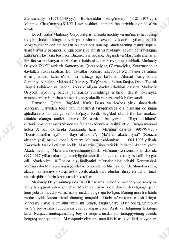 y.), ahmad al-farg’oniy (797-865-yy.), abu nasr forobiy (873-950-yy.), abu bakr muhammad narshaxiy (899-959-yy.), abu abdulloh xorazmiy (vafoti 997-y.), abu rayhon beruniy (973-1048-yy.), abu bakr al-xorazmiy (935-993-yy.), abu ali ibn sino (980-1037-yy.), ismoil jurjoniy (1042-1136-yy.), mahmud az-zamaxshariy (1075-1149-yy.), burhoniddin marg’inoniy (1123-1197-yy.), mahmud chag’miniy (xii-xiii asr boshlari) nomlari fan tarixida alohida o’rin tutadi. ix-xii asrlar markaziy osiyo xalqlari tarixida moddiy va ma’naviy hayotning rivojlanishida oldingi davrlarga nisbatan keskin yuksalish yillari bo’ldi. movarounnahr deb ataladigan bu hududda mustaqil davlatlarning tashkil topishi ularda siyosiy barqarorlik, iqtisodiy rivojlanish va madaniy hayotning ravnaqiga katta ta’sir ko’rsata boshladi. buxoro, samarqand, urganch va marv kabi shaharlar ilm-fan va madaniyat markazlari sifatida shakllanib rivojlana boshladi. markaziy osiyoda ix-xii asrlarda somoniylar, qoraxoniylar, g’aznaviylar, xorazmshohlar davlatlari hukm surdilar. bu davlatlar xalqaro maydonda o’z mavqei va tutgan o’rni jihatidan katta e’tibor va nufuzga ega bo’ldilar. ahmad nasr, ismoil somoniy, alptekin, mahmud g’aznaviy, to’g’rulbek, sulton sanjar, otsiz, takash singari tadbirkor va uzoqni ko’ra …
