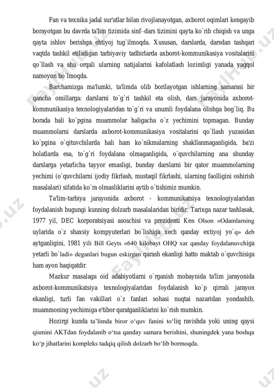 maktab o`quvchisiga ham ayon haqiqatdir. mazkur masalaga oid adabiyotlarni o`rganish mobaynida ta'lim jarayonida axborot-kommunikatsiya texnologiyalaridan foydalanish ko`p qirrali jarayon ekanligi, turli fan vakillari o`z fanlari sohasi nuqtai nazaridan yondashib, muammoning yechimiga e'tibor qaratganliklarini ko`rish mumkin. hozirgi kunda ta’limda biror o‘quv fanini to‘liq ravishda yoki uning qaysi qismini aktdan foydalanib o‘tsa qanday samara berishini, shuningdek yana boshqa ko‘p jihatlarini kompleks tadqiq qilish dolzarb bo‘lib bormoqda. asosiy qism 1. ta'lim jarayonida axborot-kommunikatsiya texnologiyalaridan foydalanish pedagogik muammo sifatida. 1. 1. axborot haqida tushuncha, uning turlari, xususiyatlari. ― axborot so`zi lotincha “informatsion” so`zidan olingan bo`lib, kutilayotgan yoki bo`lib o`tgan voqyea, hodisalar to`g`risidagi ma'lumotlarni bildiradi. kundalik turmushda har bir mutaxassis turli xil axborotlar bilan ish yuritadi. axborot tushunchasi bir qancha fanlarda turlicha izohlagan. masalan: falsafada axborot inson ongiga ta'sir etib, ob'ektiv reallikni aks ettiruvchi va harakatlantiruvchi kategoriya sifatida ishlatiladi. kibernetikada, informatika fanida axborot voqyea - hodisa to`g`risidagi bilimlarni oshirish yoki noaniqlikni kamaytirish mezoni sifatida qo`llaniladi. …