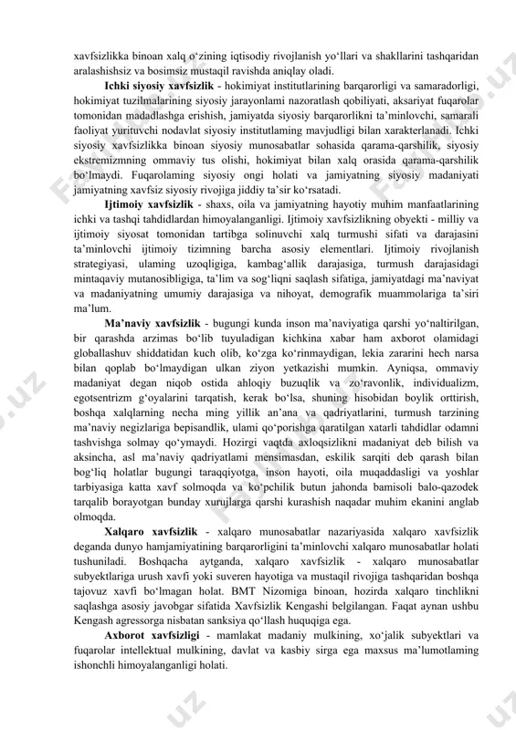 tish mumkin: · iqtisodiy xavfsizlik; · ichki siyosiy xavfsizlik; · ijtimoiy xavfsizlik; · ma’naviy xavfsizlik; · xalqaro xavfsizlik; · axborot xavfsizligi; · harbiy xavfsizlik; · chegaraviy xavfsizlik; · ekologik xavfsizlik. iqtisodiy xavfsizlik - shaxs, jamiyat va davlatning iqtisodiy sohadagi hayotiy muhim manfaatlarining ichki va tashqi tahdidlardan himoyalanganligi. iqtisodiy xavfsizlikka binoan xalq o‘zining iqtisodiy rivojlanish yo‘llari va shakllarini tashqaridan aralashishsiz va bosimsiz mustaqil ravishda aniqlay oladi. ichki siyosiy xavfsizlik - hokimiyat institutlarining barqarorligi va samaradorligi, hokimiyat tuzilmalarining siyosiy jarayonlami nazoratlash qobiliyati, aksariyat fuqarolar tomonidan madadlashga erishish, jamiyatda siyosiy barqarorlikni ta’minlovchi, samarali faoliyat yurituvchi nodavlat siyosiy institutlaming mavjudligi bilan xarakterlanadi. ichki siyosiy xavfsizlikka binoan siyosiy munosabatlar sohasida qarama-qarshilik, siyosiy ekstremizmning ommaviy tus olishi, hokimiyat bilan xalq orasida qarama-qarshilik bo‘lmaydi. fuqarolaming siyosiy ongi holati va jamiyatning siyosiy madaniyati jamiyatning xavfsiz siyosiy rivojiga jiddiy ta’sir ko‘rsatadi. ijtimoiy xavfsizlik - shaxs, oila va jamiyatning hayotiy muhim manfaatlarining ichki va tashqi tahdidlardan himoyalanganligi. ijtimoiy xavfsizlikning obyekti …