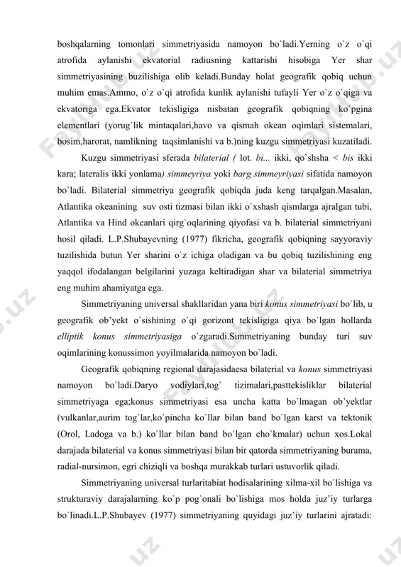 bo`lib, u geografik ob’yekt o`sishining o`qi gorizont tekisligiga qiya bo`lgan hollarda elliptik konus simmetriyasiga o`zgaradi.simmetriyaning bunday turi suv oqimlarining konussimon yoyilmalarida namoyon bo`ladi. geografik qobiqning regional darajasidaesa bilaterial va konus simmetriyasi namoyon bo`ladi.daryo vodiylari,tog` tizimalari,pasttekisliklar bilaterial simmetriyaga ega;konus simmetriyasi esa uncha katta bo`lmagan ob’yektlar (vulkanlar,aurim tog`lar,ko`pincha ko`llar bilan band bo`lgan karst va tektonik (orol, ladoga va b.) ko`llar bilan band bo`lgan cho`kmalar) uchun xos.lokal darajada bilaterial va konus simmetriyasi bilan bir qatorda simmetriyaning burama, radial-nursimon, egri chiziqli va boshqa murakkab turlari ustuvorlik qiladi. simmetriyaning universal turlaritabiat hodisalarining xilma-xil bo`lishiga va strukturaviy darajalarning ko`p pog`onali bo`lishiga mos holda juz’iy turlarga bo`linadi.l.p.shubayev (1977) simmetriyaning quyidagi juz’iy turlarini ajratadi: o`q (strela) simmetriyasi daryolardagi,qumli dengiz va ko`l tillaridagi va boshqa suv hamda havo oqimlarida kuzatiladi.doira simmetriyasi maarlar,seysmik to`lqinlar,atollar hamda siklonlar va antisiklonlar uchun xos.vulkan og`izlari, stalaktit va stalagmitlar,yer po`stidagi trubkalar esa silindr simmeriyasiga ega. radial (moychechak – qo`ziqorinsimon) simmetriya o`simliklar olamida keng tarqalgan hamda …