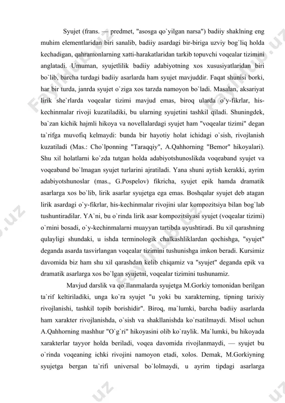 omonidan berilgan ta`rif keltiriladiki, unga ko`ra syujet "u yoki bu xarakterning, tipning tarixiy rivojlanishi, tashkil topib borishidir". biroq, ma`lumki, barcha badiiy asarlarda ham xarakter rivojlanishda, o`sish va shakllanishda ko`rsatilmaydi. misol uchun a.qahhorning mashhur "o`g`ri" hikoyasini olib ko`raylik. ma`lumki, bu hikoyada xarakterlar tayyor holda beriladi, voqea davomida rivojlanmaydi, — syujet bu o`rinda voqeaning ichki rivojini namoyon etadi, xolos. demak, m.gorkiyning syujetga bergan ta`rifi universal bo`lolmaydi, u ayrim tipdagi asarlarga (mas.,"qutlug` qon","kecha va kunduz") nisbatangina to`g`ri keladi. modomiki biz "syujet" deganda epik va dramatik asarlarga xos syujetni nazarda tutarkanmiz, unda syujet asardagi "bir-biriga bog`liq voqealar tizimi" yoki "konkret holat, bitta voqeaning ichki rivoji sifatida tushunilgani to`g`riroq bo`ladi. shu bilan birga, syujet voqealari davomida personajlar xarakterining ochilishi, shakllanishi ham bor narsa. faqat bunga syujetning badiiy asardagi funksiyalaridan biri sifatida qarash haqiqatga yaqinroq, uni syujetning mohiyati sifatida tushunish xatodir. syujetning badiiy asardagi funksiyalari haqida so`z ketganda, avvalo, uning asar problemasini badiiy tadqiq etishga imkon …