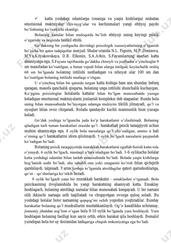 yati takomillashuvi natijasida ta’sir qilayotgan qo’zg’atuvchilarni farqlash qobiliyati yuzaga kela boshlaydi. ovozlarni, so’ngra yorqin ranglarni, ta’mlarni farqlay boshlaydi. bola bir oyga to’lgach, o’zini parvarish qilayotgan odamga intiladi, o’ziga yaqin insonini aft basharasiga qarab ijobiy his tuyg’ular uyg’onadi. ta’sirga berilishi va ta’sirlanishning bu shakli bola bilan kattalar o’rtasidagi aloqaning boshlang’ich ko’rinishidir. shaxslararo aloqaning bu shakli chaqaloqlik davrining tugashi va ilk bolalikning boshlang’ich davridir. bolada paydo bo’ladigan ijobiy tuyg’ular oddiy tabiiy ehtiyojlarini qondirish bilan bog’liq emas. chunki psixik dunyodagi o’zgarishlarni o’rgangan m.yu.kityakovskayaning uqtirishicha, uyqusizlikdan qiynalish va ochlik uyg’otuvchi va qo’zg’atuvchilarni bartaraf qilish salbiy kechinma va his –tuyg’uni pasaytiradi. psixolog d.b.elkonin nazariyasiga ko’ra chaqaloqlik davridagi ilk bolalik, go’daklik davriga o’tishning o’ziga xos xususiyatlari mavjud. bular: ✓ ko’z va quloq yordamida diqqatni muayyan bir ob’ektga to’plashning paydo bo’lishi, bola harakat faoliyatining qayta qurilishi boshlangani, aloxida namoyon bo’lishi, harakatning xulq hodisasiga aylanish; ✓ sirtdan idrok qilinuvchi barcha ob’ektlarga (sub’ektlarga) alohida qo’zg’atuvchiga nisbatan hosil bo’lishi; ✓ …
