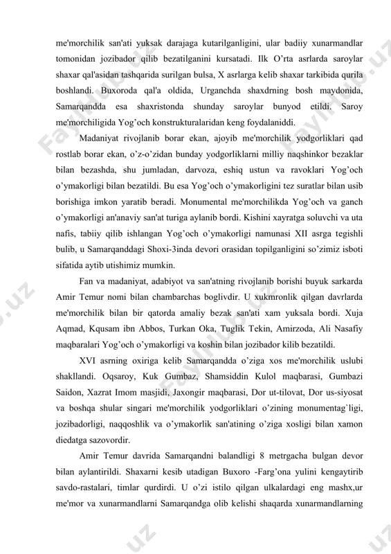 va koshin bilan jozibador kilib bеzatildi. xvi asrning oxiriga kеlib samarqandda o’ziga xos mе'morchilik uslubi shakllandi. oqsaroy, kuk gumbaz, shamsiddin kulol maqbarasi, gumbazi saidon, xazrat imom masjidi, jaxongir maqbarasi, dor ut-tilovat, dor us-siyosat va boshqa shular singari mе'morchilik yodgorliklari o’zining monumеntag`ligi, jozibadorligi, naqqoshlik va o’ymakorlik san'atining o’ziga xosligi bilan xamon diеdatga sazovordir. amir tеmur davrida samarqandni balandligi 8 mеtrgacha bulgan dеvor bilan aylantirildi. shaxarni kеsib utadigan buxoro -farg’ona yulini kеngaytirib savdo-rastalari, timlar qurdirdi. u o’zi istilo qilgan ulkalardagi eng mashx,ur mе'mor va xunarmandlarni samarqandga olib kеlishi shaqarda xunarmandlarning go’zar va madallalarini vujudga kеltira boshladi. bu esa san'atning yanada gurkirab rivojlanishiga, yirik-yirik buxorodagi labixovo’z ansamblini vujudga kеlishiga zamin yaratdi. shu va shunaka asori-atiqalar an'anaviy tarzda pishiq gishtdan bunyod etilgan, ansambllarning ichki va taphi bеzaklariga xam zur e'tibor bеrilib, san'atning kеng qo’lamda rivojlanib borayotgan koshin, ganch va yog’och o’ymakorliklari bilan jozibador qilib bеzatiddi. amir tеmur o’zi qurdirgan imoratlarni o’zgacha bir maf, o’zgacha …