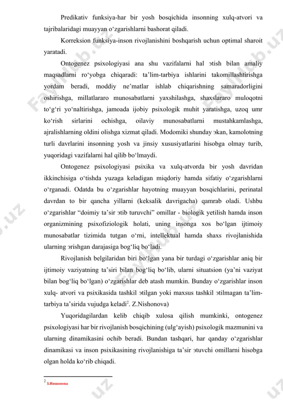 ning yosh va jinsiy xususiyatlarini hisobga olmay turib, yuqoridagi vazifalarni hal qilib bo‘lmaydi. ontogenez psixologiyasi psixika va xulq-atvorda bir yosh davridan ikkinchisiga o‘tishda yuzaga keladigan miqdoriy hamda sifatiy o‘zgarishlarni o‘rganadi. odatda bu o‘zgarishlar hayotning muayyan bosqichlarini, perinatal davrdan to bir qancha yillarni (keksalik davrigacha) qamrab oladi. ushbu o‘zgarishlar “doimiy ta’sir эtib turuvchi” omillar - biologik yetilish hamda inson organizmining psixofiziologik holati, uning insonga xos bo‘lgan ijtimoiy munosabatlar tizimida tutgan o‘rni, intellektual hamda shaxs rivojlanishida ularning эrishgan darajasiga bog‘liq bo‘ladi. rivojlanish belgilaridan biri bo‘lgan yana bir turdagi o‘zgarishlar aniq bir ijtimoiy vaziyatning ta’siri bilan bog‘liq bo‘lib, ularni situatsion (ya’ni vaziyat bilan bog‘liq bo‘lgan) o‘zgarishlar deb atash mumkin. bunday o‘zgarishlar inson xulq- atvori va psixikasida tashkil эtilgan yoki maxsus tashkil эtilmagan ta’lim-tarbiya ta’sirida vujudga keladi[footnoteref:2]. z.nishonova) [2: з.нишонова] yuqoridagilardan kelib chiqib xulosa qilish mumkinki, ontogenez psixologiyasi har bir rivojlanish bosqichining (ulg‘ayish) psixologik mazmunini va ularning dinamikasini ochib beradi. bundan tashqari, har qanday …