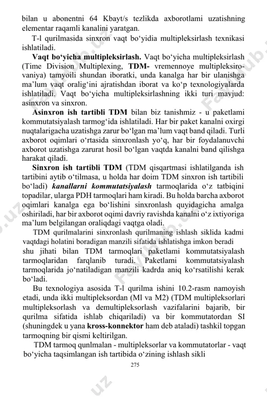 ing ishlash siklida kadmi vaqtdagi holatini boradigan manzili sifatida ishlatishga imkon beradi shu jihati bilan tdm tarmoqlari paketlami kommutatsiyalash tarmoqlaridan farqlanib turadi. paketlami kommutatsiyalash tarmoqlarida jo‘natiladigan manzili kadrda aniq ko‘rsatilishi kerak bo‘ladi. bu texnologiya asosida t-l qurilma ishini 10.2-rasm namoyish etadi, unda ikki multipleksordan (ml va м2) (tdm multipleksorlari multipleksorlash va demultipleksorlash vazifalarini bajarib, bir qurilma sifatida ishlab chiqariladi) va bir kommutatordan si (shuningdek u yana kross-konnektor ham deb ataladi) tashkil topgan tarmoqning bir qismi keltirilgan. tdm tarmoq qunlmalan - multipleksorlar va kommutatorlar - vaqt bo‘yicha taqsimlangan ish tartibida o‘zining ishlash sikli 275 davomida barcha abonent kanallariga navbat bilan xizmat ko‘rsatish orqali ishlaydilar. ish sikli 125 mks, bu raqamli abonent kanalida o‘lchangan tovushning kelish davriga mos keladi. demak, multipleksor yoki kommutator har qanday abonent kanal iga o‘z vaqtida xizmat ko‘rsatib va uni navbatdagi o‘lchamini tarmoq bo‘ylab uzatib ulguradi. har bir ulanishga qurilmaning ishlash sikl vaqtining bir kvanti ajratiladi, uni shuningdek …