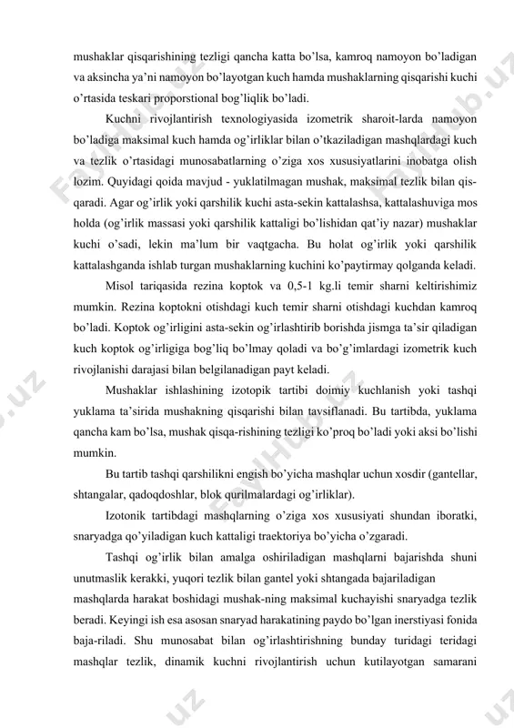ik kerakki, yuqori tezlik bilan gantel yoki shtangada bajariladigan mashqlarda harakat boshidagi mushak-ning maksimal kuchayishi snaryadga tezlik beradi. keyingi ish esa asosan snaryad harakatining paydo bo’lgan inerstiyasi fonida baja-riladi. shu munosabat bilan og’irlashtirishning bunday turidagi teridagi mashqlar tezlik, dinamik kuchni rivojlantirish uchun kutilayotgan samarani bermaydi. agar bu mashqlar bir maromda sekin yoki o’rta sur’atda bajarilsa, shuningdek og’irlik miqdori inobatga olinsa, mushak massasining maksimal kuchi va o’sishi samarali rivojlanadi. umuman olganda, gantellar va shtangalar bilan bajariladigan mashqlar hammaga qulay bo’lganligi uchun ularni bajarish oson, shu jumladan umumiy jismoniy rivojla-nishga juda foydali berilgan rejimlarga va mushak faoliyatining xususiyatiga mos ravishda insonning kuch qobiliyatlari ikki turga ajratiladi; 1. statik va sust harakatlar sharoitlarida namoyon bo’ladigan shaxsiy kuch qobiliyatlari. 2. enguvchi va yon beruvchi xususiyatli tez harakatlarni bajarishda yoki ko’nuvchi ishdan enguvchi ishga tez o’tishda namoyon bo’ladigan tezlik - kuch qobiliyatlari. insonning shaxsiy kuch qobiliyatlari ma’lum bir vaqt davomida me’yorga etgan og’irlikni mushaklarning maksimal …