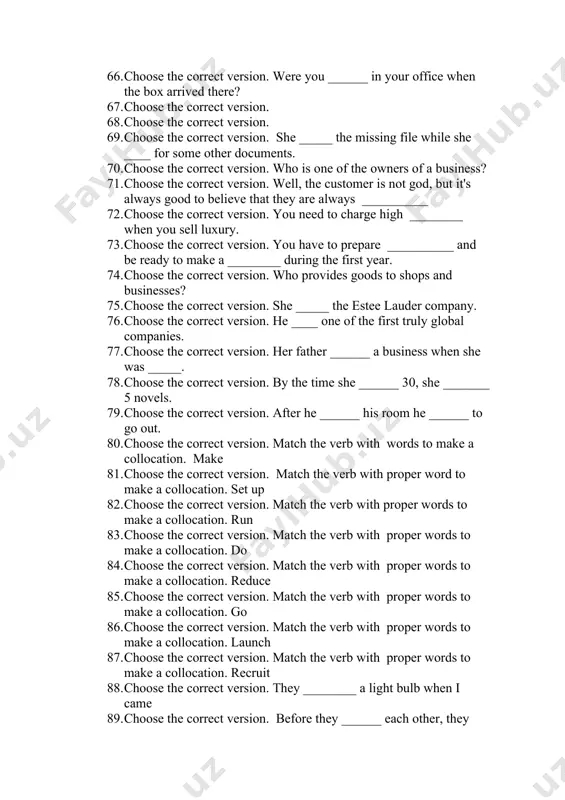 d……. 62. you are not allowed …… 63. most people want to ……. 64. she decided to …… meeting 65. choose the correct version. who makes goods? 66. choose the correct version. were you ______ in your office when the box arrived there? 67. choose the correct version. 68. choose the correct version. 69. choose the correct version. she _____ the missing file while she ____ for some other documents. 70. choose the correct version. who is one of the owners of a business? 71. choose the correct version. well, the customer is not god, but it's always good to believe that they are always __________ 72. choose the correct version. you need to charge high ________ when you sell luxury. 73. choose the correct version. you have to prepare __________ and be ready to make a ________ during the first year. 74. choose the correct version. who provides goods …