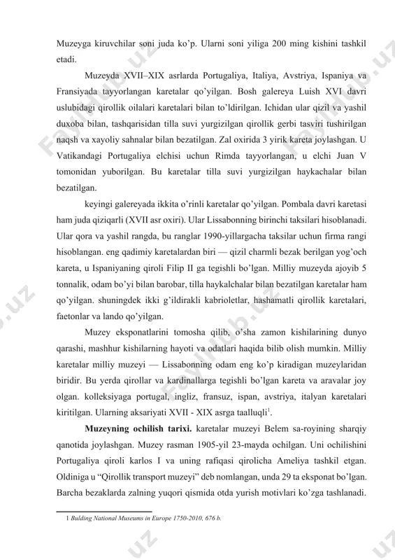 leksiyaga portugal, ingliz, fransuz, ispan, avstriya, italyan karetalari kiritilgan. ularning aksariyati xvii - xix asrga taalluqli[footnoteref:1]. [1: bulding national museums in europe 1750-2010, 676 b.] muzeyning ochilish tarixi. karetalar muzeyi belem sa-royining sharqiy qanotida joylashgan. muzey rasman 1905-yil 23-mayda ochilgan. uni ochilishini portugaliya qiroli karlos i va uning rafiqasi qirolicha ameliya tashkil etgan. oldiniga u “qirollik transport muzeyi” deb nomlangan, unda 29 ta eksponat bo’lgan. barcha bezaklarda zalning yuqori qismida otda yurish motivlari ko’zga tashlanadi. shift ostida tuxumsimon medalyonlar shaklidagi bezakli kartinalar joylashgan. kartinalarning birida portugaliyani tasvirlovchi kinjal hamda 4 ta kontinentni ramzi hisoblangan 4 ta ayol figurasi ham tasvirlangan. har bir figura yonida kontinentni bildiruvchi hayvon tasvirlangan: ot — yevropa, tuya — osiyo, timsoh — afrika, to’tiqush — amerika. bu kartinaga 300 yil bo’lgan. ispan qiroli unda 1619-yilda portugaliyaga borgan kareta yog’ochdan ishlangan. portugaliya qiroli manuel i lissabon ko’chalarida tilla karetalarda yurgan. oxirgi yuz yil ichida muzey eksponatlari ispaniya, …