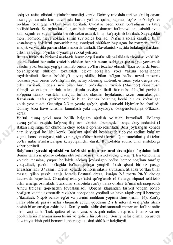 adi. bemorlarni parvarish qilishni amalga oshirishda ikkita asosiy yo’nalish mavjud: umumiy parvarish va maxsus parvarish. umumiy parvarish - kasallikning tabiatidan qat’i nazar (umumiy tekshiruv, tana haroratini o’lchash va boshqalar) umumiy parvarishlash tadbirlarini amalga oshirish. maxsus parvarish - kasallikning tashxisiga (masalan, xoletsistografiya uchun kasal tayyorlash, siydik pufagi kateterizatsiyasiga) qarab spetsifik parvarish qilish tadbirlarini amalga oshirish. 1. nafas a’zolari kasalliklari bilan kasallangan bolalar kuzatuvi va parvarishi. yuqori nafas yo’llari kasalliklari bilan kasalhonaga yotganda ularni yorug’, havosi aylanib turadigan honaga joylash kerak. ko’krak yoshidagi bolalar, ayniqsa yangi tug’ilgan chaqaloqlar bokslarda yoki yarim boksli, ya’ni 1-2 o’rinli palatalarga joylanishi kerak. hona harorati 18-20 s , o’zgarishlarsiz bo’lishi kerak. yelvizaklar bo’lishini oldi olinadi. honani kun davomida 4-5 marotaba shamollatish kerak, mavsumiy o’zgartirib turiladi. palatada har kuni kunlik tozalov o’tkaziladi. bolalar krovatlari yoshiga mos arzda anlangan bo’lishi, kerak bo’lganda bir biridan chegaralangan xamda o’tkazishga oson bo’lishi lozim. boks va palatalarda kundalik nam tozalashlarni amalga oshirish kerak. …