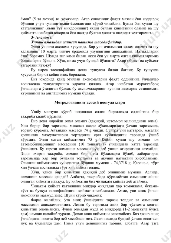 ийматларимиз бошқачароқ бўлади. хўш, нима учун бундай бўляпти? ахир объект ва субъект ўзгаргани йўқ-ку! бу нарса тасодифийлик деган тушунча билан боғлиқ. бу тушунча хусусида бир оз кейин изоҳ берилади. биз юқорида қайд этилган аксиомаларни фақат оддийгина ўлчашлар воситасида тушунтиришга ҳаракат қилдик. агар нисбатан мураккаброқ ўлчашларга ўтадиган бўлсак бу аксиомаларнинг кучини яққолроқ сезишимиз, кўришимиз ва англашимиз мумкин бўлади. метрологиянинг асосий постулатлари ушбу мавзуни кўриб чиқишдан олдин биргаликда оддийгина бир тажриба қилиб кўрамиз: бир дона чиройли олма оламиз (ҳақиқий, истеъмол қилинадиган олма). уни бирор бир тарозида, масалан савдо дўконларидаги ўлчаш тарозисида тортиб кўрамиз. айтайлик массаси 74 g чиқди. сўнгра уни каттароқ, масалан қопланган маҳсулотларни тортадиган ерга қўйиладиган тарозида ўлчаб кўрамиз. энди олган қийматимиз 75 g. кейин худди шу олмани юк автомобилларининг массасини (10 тоннагача) ўлчайдиган катта тарозида ўлчаймиз. бу тарози олманинг массаси йўқ деб унинг оғирлигини сезмайди. энди охирги тажриба, олмани бир неча бўлакларга бўлиб, лаборатория тарозисида ҳар бир бўлакни тортамиз ва …