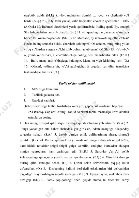 xonasidagi otlarning kurt-kurt xashak chaynashlari va atrofdagi xo'rozlarning qichqirishlarigina buzar edilar. (a.qod.) 153-mashq. gaplarni o'qing. taqlid so'zlarni topib ma'nosini izohlang. gapdagi vazifasini tushuntiring. 1. atrofda piqir-piqir kulgi boshlandi. (a.q.) 2. ular to'rtta edi; undan bundan gangur-gungur gaplashib, birovi tepalik birovi jiyak, birovi gardish tikish bilan mashg'ul. (o.) 3. unga jovdirab boqqan dildorning ko'zlaridan duv-duv yosh oqardi. (s. a.) 4. urgut tog'laridan g'ir-g'ir shabada esib turgan, iliq bahor oqshomi edi. (o.y.) 5. yo'lakning oxirida, milt-milt yongan shu'la ko'rindi. (o.y.) 6. dukur-dukur oyoq tovushlari yaqinlashib, qulf-kalitlarning sharaq-shurug'i eshitildi. (o.y.) 7. robiya yuzini qo'llari bilan to'sib yum-yum yig'lay boshladi. (p.q.) 8. dehqonlar ho'ng-ho'ng yig'lab, ixlos bilan eshitar edilar. (o.) 9. charx yonida ertadan qora kechgacha o'tirib ip yigirishga charx g'uv-g'uvidan quloqlarini bitirishga majbur qilgan kuch, balki bolalariga bo'lgan o'sha mehru muhabbatidir. (m.i.) 10. onasi qizini ko'ksiga bosib piq-piq yig'ladi. (m.i.) 11. kun botishga yaqin sal dim bo'lib turadi-da, keyin g'ir-g'ir shamol esib qoladi, …