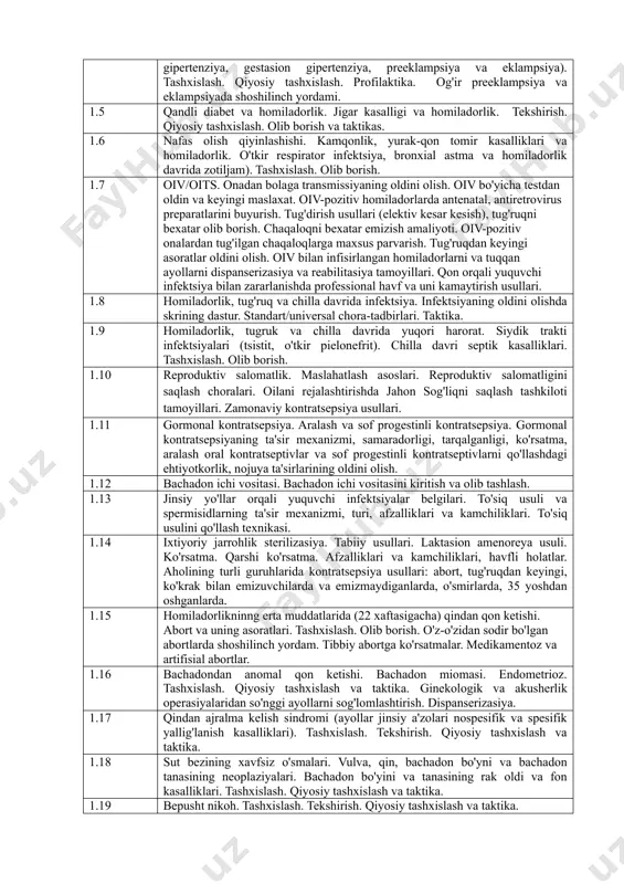 i tekshirishga yo‘naltirilgan test topshiriqlaridan tarkib topadi. test topshiriqlarining soni hamda baholash mezonlari o‘zbekiston respublikasi sog‘liqni saqlash vazirligi tomonidan tasdiqlanadi. 4. test topshiriqlari yordamida tekshiriladigan fan mazmunining tarkibi kodi tekshiriladigan fan mazmunining tarkibi 1.1 sog'lom ayolda homiladorlikni olib borish. antenatal parvarish milliy standartlari. 1.2 fiziologik tug'ruqni olib borish. fiziologik tug'ruqda shoshilinch yordam. fiziologik chilla davrini olib borish. 1.3 muddatidan oldingi tug'ruqlar xavfi. muddatidan o'tgan homiladorlik. tashxislash. olib borish. homiladorlik va tug'ruqda homila holatini baholash. homilaning o'sishining chegaralanish sindromi. homilaning noaniq/qoniqarsiz holati. 1.4 homiladorlik va tug'ruq davrida gipertenziv buzilishlar. (surunkali gipertenziya, gestasion gipertenziya, preeklampsiya va eklampsiya). tashxislash. qiyosiy tashxislash. profilaktika. og'ir preeklampsiya va eklampsiyada shoshilinch yordami. 1.5 qandli diabet va homiladorlik. jigar kasalligi va homiladorlik. tekshirish. qiyosiy tashxislash. olib borish va taktikas. 1.6 nafas olish qiyinlashishi. kamqonlik, yurak-qon tomir kasalliklari va homiladorlik. o'tkir respirator infektsiya, bronxial astma va homiladorlik davrida zotiljam). tashxislash. olib borish. 1.7 oiv/oits. onadan bolaga transmissiyaning oldini olish. …
