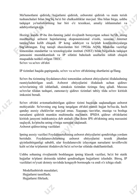 g rasmiylashtirilgan usuli. axborot ehtiyojlarini ifodalash uchun qidiruv so'rovlarining tili ishlatiladi, sintaksis tizimdan tizimga farq qiladi. maxsus so'rovlar tilidan tashqari, zamonaviy qidiruv tizimlari tabiiy tilda so'rov kiritish imkonini beradi. so'rov ob'ekti avtomatlashtirilgan qidiruv tizimi bazasida saqlanadigan axborot mohiyatidir. so'rovning eng keng tarqalgan ob'ekti matnli hujjat bo'lsa-da, hech qanday asosiy cheklovlar mavjud emas. xususan, tasvirlar, musiqa va boshqa narsalarni qidirish mumkin multimedia ma'lumot. ipsda qidiruv ob'ektlarini kiritish jarayoni indeksatsiya deb ataladi. har doim ips ob'ektning aniq nusxasini saqlaydi, ko'pincha uning o'rniga surrogat saqlanadi. axborot qidiruvining vazifalari ipning asosiy vazifasi foydalanuvchining axborot ehtiyojlarini qondirishga yordam berishdir. foydalanuvchilarning axborot ehtiyojlarini texnik jihatdan qiyinlashtirganligi sababli, ular foydalanuvchi izlayotgan narsalarni tavsiflovchi kalit so'zlar to'plamini ifodalovchi ba'zi so'rovlar sifatida shakllantiriladi. ushbu sohaning rivojlanishi boshlangan ipning klassik vazifasi, ba'zi bir statik hujjatlar to'plami doirasida talabni qondiradigan hujjatlarni izlashdir. biroq, ip vazifalari ro'yxati doimiy ravishda kengayib bormoqda va endi o'z ichiga oladi: modellashtirish masalalari; hujjatlarni tasniflash; hujjatlarni filtrlash; …