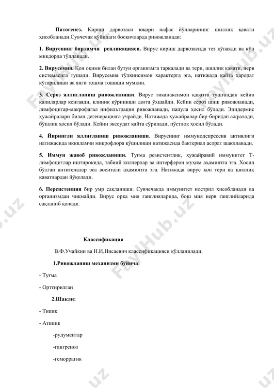 iq qavati hisoblanadi.suvchechak qo'yidagi bosqichlarda rivojlanadi: 1. virusning birlamchi replikatsiyasi. virus kirish darvozasida tez ko'payadi va ko'p miqdorda to'planadi. 2. virusemiya. qon oqimi bilan butun organizmga tarqaladi va teri, shilliq qavati, nerv sistemasiga tushadi. virusemiya to'lqinsimon xarakterga ega, natijada qayta harorat ko'tarilishi va yangi toshma toshishi mumkin. 3. seroz yallig'lanish rivojlanishi. virus tikanaksimon qavatga tushgandan keyin kapilyarlar kengayadi, klinik ko'rinishi dog'ga o'xshaydi. keyin seroz shish rivojlanadi, limfotsitar-makrofagal infiltratsiya rivojlanadi, papula hosil bo'ladi. epidermis hujayralari bilan degeneratsiyaga uchraydi. natijada hujayralar bir-biridan ajraladi, bo'shliq hosil bo'ladi. keyin ekssudat qayta so'riladi, po'stloq hosil bo'ladi. 4. yiringli yallig'lanish rivojlanishi. virusning immunodepressiv aktivligi natijasida ikkilamchi mikroflora qo'shilishi natijasida bakterial asorat shakllanadi. 5. immun javob rivojlanishi. tug'ma rezistentlik, hujayraviy immunitet t-limfotsitlar ishtirokida, tabiiy killerlar va interferon muhim ahamiyatga ega. xosil bo'lgan antitelalar esa vositali ahamiyatga ega. natijada virus qon teri va shilliq qavatlardan yo'qoladi. 6. persistentsiya bir umr saqlanishi. suvchechakda immunitet nostril hisoblanadi va organizmdan chiqmaydi. …
