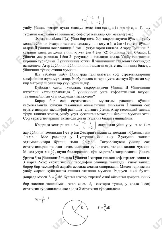 авжуд эмас. фараз қилайлик г ( )а ўйин бир неча бор такрорланувчи бўлсин, ушбу ҳолда i ўйинчи 1-сатрни танлаган ҳолда унинг ютуғи 3 га ёки -1 га тенг бўлади агарда ii ўйинчи мос равишда 2-ёки 1 -устунларни танласа. агарда i ўйинчи 2- сатрини танлаган ҳолда унинг ютуғи ёки 4 ёки (-2) бирликка тенг бўлади, ii ўйинчи мос равишда 1-ёки 2- устунларни танлаган ҳолда. ушбу тенгликдан кўриниб турибдики, i ўйинчининг ютуғи ii ўйинчининг танловига боғлиқдир ва аксинча. агар ii ўйинчи i ўйинчининг танлаган стратегиясини аниқ билса, i ўйинчини тўлиқ ютиши мумкин. шу сабабли ушбу ўйинларда танланаётган соф стратегияларнинг маҳфийлиги жуда муҳимдир. ушбу тасдиқ «эгар» нуқта мавжуд бўлмаган ҳар бир матрицали ўйинлар учун ўринлидир. қуйидаги савол туғилади: такрорланувчи ўйинда ii ўйинчининг ихтиёрий хатти-ҳаракатида i ўйинчининг унга кафолатланган ютуқни таъминлайдиган хатти-ҳаракати мавжудми? бирор бир соф стратегиясини мунтазам равишда қўллаш кафолатланган ютуқни таъминлай олмаслигини аниқлагач i ўйинчи соф стратегияларни тасодифий равишда танлашга ўтсин. агар …