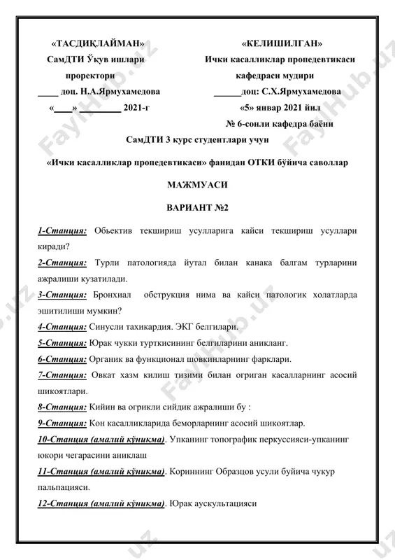 шикоятлар. 10-станция (амалий кўникма). упканинг топографик перкуссияси-упканинг юкори чегарасини аниклаш 11-станция (амалий кўникма). кориннинг образцов усули буйича чукур пальпацияси. 12-станция (амалий кўникма). юрак аускультацияси «тасдиқлайман» «келишилган» самдти ўқув ишлари ички касалликлар пропедевтикаси проректори кафедраси мудири доц. н.а.ярмухамедова доц: с.х.ярмухамедова « » 2021-г «5» январ 2021 йил № 6-сонли кафедра баёни самдти 3 курс студентлари учун «ички касалликлар пропедевтикаси» фанидан отки бўйича саволлар мажмуаси вариант №3 1-станция: anamneziz morbini аниклашдаги 5 та (мазкур касаллик тарихи) асосий йулланмани айтинг. 2-станция: кукрак кафасида пайдо буладиган огрикларини сабаблари. 3-станция: курук хириллашлар турлари. 4-станция: юрак шовкинларнинг таснифи. 5-станция: экгдаги стандарт уланишларни айтинг. 6-станция: митрал клапан етишмовчилигида юракнинг нисбий тумтоклик чегаралари кайси томонгава кайси камералар хисобига силжийди ? 7-станция: ошкозон ва 12 бармокли ичак яра касаллигининг асоратларини айтинг. 8-станция: суткасига сийдик хажмининг 2 литрдан ошиши нима дейилади. 9-станция: кон касалликларида беморларнинг асосий шикоятлар. 10-станция (амалий кўникма). упка аускультацияси. 11-станция (амалий кўникма). курлов буйича жигар перкуссияси. 12-станция …