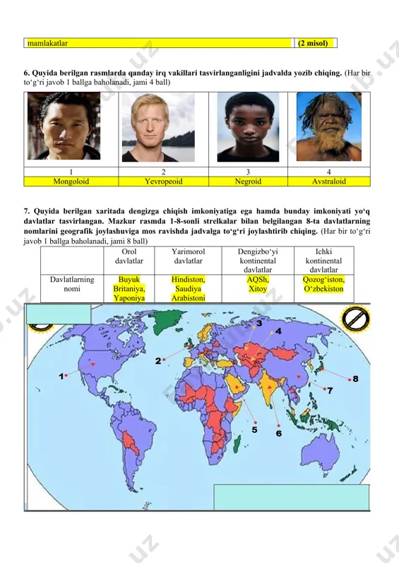 valda yozib chiqing. (har bir to‘g‘ri javob 1 ballga baholanadi, jami 4 ball) 1 2 3 4 mongoloid yevropeoid negroid avstraloid 7. quyida berilgan xaritada dengizga chiqish imkoniyatiga ega hamda bunday imkoniyati yo‘q davlatlar tasvirlangan. mazkur rasmda 1-8-sonli strelkalar bilan belgilangan 8-ta davlatlarning nomlarini geografik joylashuviga mos ravishda jadvalga to‘g‘ri joylashtirib chiqing. (har bir to‘g‘ri javob 1 ballga baholanadi, jami 8 ball) orol davlatlar yarimorol davlatlar dengizbo‘yi kontinental davlatlar ichki kontinental davlatlar davlatlarning nomi buyuk britaniya, yaponiya hindiston, saudiya arabistoni aqsh, xitoy qozog‘iston, o‘zbekiston 8. quyida berilgan mamlakatlarning boshqaruv shakli hamda jahon mamlakatlarining ijtimoiy-iqtisodiy rivojlanganligi bo‘yicha tushunchalarni bir biriga to‘g‘ri keladiganlarini aniqlang va javoblar varag‘iga yozib chiqing.(diqqat! bitta tushunchaga bir necha javoblar to‘g‘ri kelishi mumkin. masalan: 1- f,h.) (har bir to‘g‘ri javob 1 ballga baholanadi, jami 8 ball) 1 yalpi ichki mahsulot a qirol, amir, knyaz va h.k. 2 «katta yettilik» b shu tushuncha asosida mamlakatlar rivojlangan, rivojlanayotgan va o‘tish …