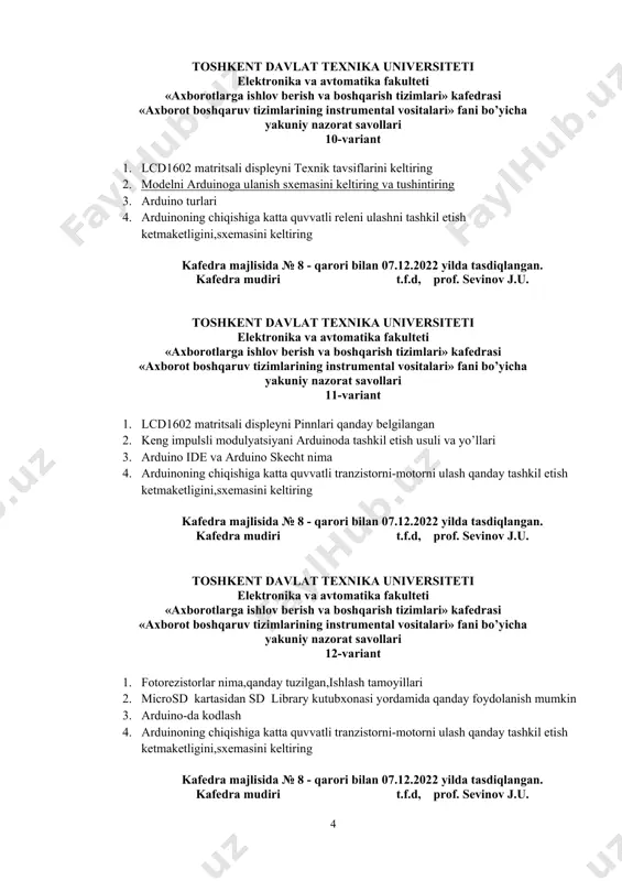 uv tizimlarining instrumental vositalari» fani bo’yicha yakuniy nazorat savollari 10-variant 1. lcd1602 matritsali displeyni texnik tavsiflarini keltiring 2. modelni arduinoga ulanish sxemasini keltiring va tushintiring 3. arduino turlari 4. arduinoning chiqishiga katta quvvatli releni ulashni tashkil etish ketmaketligini,sxemasini keltiring kafedra majlisida № 8 - qarori bilan 07.12.2022 yilda tasdiqlangan. kafedra mudiri t.f.d, prof. sevinov j.u. toshkent davlat texnika universiteti elektronika va avtomatika fakulteti «аxborotlarga ishlov berish va boshqarish tizimlari» kafedrasi «axborot boshqaruv tizimlarining instrumental vositalari» fani bo’yicha yakuniy nazorat savollari 11-variant 1. lcd1602 matritsali displeyni pinnlari qanday belgilangan 2. keng impulsli modulyatsiyani arduinoda tashkil etish usuli va yo’llari 3. arduino ide va arduino skecht nima 4. arduinoning chiqishiga katta quvvatli tranzistorni-motorni ulash qanday tashkil etish ketmaketligini,sxemasini keltiring kafedra majlisida № 8 - qarori bilan 07.12.2022 yilda tasdiqlangan. kafedra mudiri t.f.d, prof. sevinov j.u. toshkent davlat texnika universiteti elektronika va avtomatika fakulteti «аxborotlarga ishlov berish va boshqarish tizimlari» kafedrasi «axborot boshqaruv …