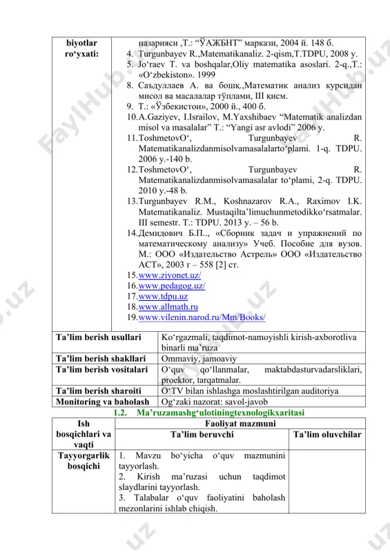 9. t.: «ўзбекистoн», 2000 й., 400 б. 10. a.gaziyev, i.israilov, m.yaxshibaev “matematik analizdan misol va masalalar” t.: “yangi asr avlodi” 2006 y. 11. toshmetovoʻ, turgunbayev r. matematikanalizdanmisolvamasalalartoʻplami. 1-q. tdpu. 2006 y.-140 b. 12. toshmetovoʻ, turgunbayev r. matematikanalizdanmisolvamasalalar toʻplami, 2-q. tdpu. 2010 y.-48 b. 13. turgunbayev r.m., koshnazarov r.a., raximov i.k. matematikanaliz. mustaqilta’limuchunmetodikkoʻrsatmalar. iii semestr. t.: tdpu. 2013 y. – 56 b. 14. демидович б.п.., «сборник задач и упражнений по математическому анализу» учеб. пособие для вузов. м.: ооо «издательство астрель» ооо «издательство аст», 2003 г – 558 [2] ст. 15. www.ziyonet.uz/ 16. www.pedagog.uz/ 17. www.tdpu.uz 18. www.allmath.ru 19. www.vilenin.narod.ru/mm/books/ ta’lim berish usullari ko‘rgazmali, taqdimot-namoyishli kirish-axborotliva binarli ma’ruza ta’lim berish shakllari ommaviy, jamoaviy ta’lim berish vositalari o‘quv qo‘llanmalar, maktabdasturvadarsliklari, proektor, tarqatmalar. ta’lim berish sharoiti o‘tv bilan ishlashga moslashtirilgan auditoriya monitoring va baholash og‘zaki nazorat: savol-javob 1.2. ma’ruzamashg‘ulotiningtexnologikxaritasi ish bosqichlari va vaqti faoliyat mazmuni ta’lim beruvchi ta’lim oluvchilar tayyorgarlik bosqichi 1. mavzu bo‘yicha …