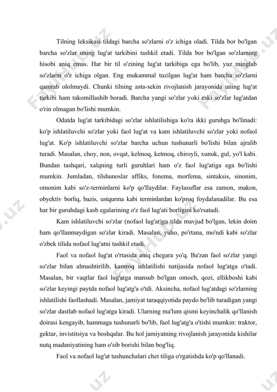 'zlar bilan almashtirilib, kamroq ishlatilishi natijasida nofaol lug'atga o'tadi. masalan, bir vaqtlar faol lug'at​ga mansub bo'lgan omoch, qozi, ellikboshi kabi so'zlar keyin​gi paytda nofaol lug'atg'a o'tdi. aksincha, nofaol lug'atdagi so'zlarning ishlatilishi faollashadi. masalan, jamiyat taraqqiyotida paydo bo'lib turadigan yangi so'zlar dastlab nofaol lug'atga kiradi. ularning ma'lum qismi keyinchalik qo'llanish doirasi kengayib, hammaga tushunarli bo'lib, faol lug'atg'a o'tishi mumkin: traktor, gektar, invistitsiya va boshqalar. bu hol jamiyatning rivojlanish jarayonida kishilar nutq madaniyatining ham o'sib borishi bilan bog'liq. faol va nofaol lug'at tushunchalari chet tiliga o'rgatishda ko'p qo'llanadi. leksikologiya tilning lug'at tarkibini turli qatorlarga yoki guruhlarga ajratib o'rganadi. lug'at tarkibini bunday tasnif qilishda ularning tarixiy kelib chiqishi va ishlatilishiga e'tibor beriladi. jumladan, barcha kishilar tomonidan keng qo'lla​nuv​chi so'zlar alohida guruhni tashkil etadi. ular kundalik turmushda eng ko'p ishlatiluvchi so'zlardir. qo'llanishi ma'lum bir hudud bilan chegaralangan so'zlar dialektizmlar leb ataladi va ular ham alohida guruhni tashkil etadi. masalan, shoti so'zi toshkent shevasida arava …