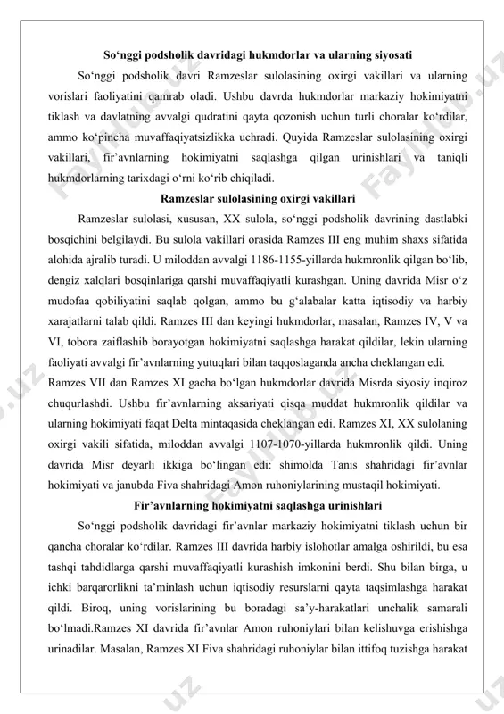 es iv, v va vi, tobora zaiflashib borayotgan hokimiyatni saqlashga harakat qildilar, lekin ularning faoliyati avvalgi fir’avnlarning yutuqlari bilan taqqoslaganda ancha cheklangan edi. ramzes vii dan ramzes xi gacha bo‘lgan hukmdorlar davrida misrda siyosiy inqiroz chuqurlashdi. ushbu fir’avnlarning aksariyati qisqa muddat hukmronlik qildilar va ularning hokimiyati faqat delta mintaqasida cheklangan edi. ramzes xi, xx sulolaning oxirgi vakili sifatida, miloddan avvalgi 1107-1070-yillarda hukmronlik qildi. uning davrida misr deyarli ikkiga bo‘lingan edi: shimolda tanis shahridagi fir’avnlar hokimiyati va janubda fiva shahridagi amon ruhoniylarining mustaqil hokimiyati. fir’avnlarning hokimiyatni saqlashga urinishlari so‘nggi podsholik davridagi fir’avnlar markaziy hokimiyatni tiklash uchun bir qancha choralar ko‘rdilar. ramzes iii davrida harbiy islohotlar amalga oshirildi, bu esa tashqi tahdidlarga qarshi muvaffaqiyatli kurashish imkonini berdi. shu bilan birga, u ichki barqarorlikni ta’minlash uchun iqtisodiy resurslarni qayta taqsimlashga harakat qildi. biroq, uning vorislarining bu boradagi sa’y-harakatlari unchalik samarali bo‘lmadi.ramzes xi davrida fir’avnlar amon ruhoniylari bilan kelishuvga erishishga urinadilar. masalan, ramzes xi …