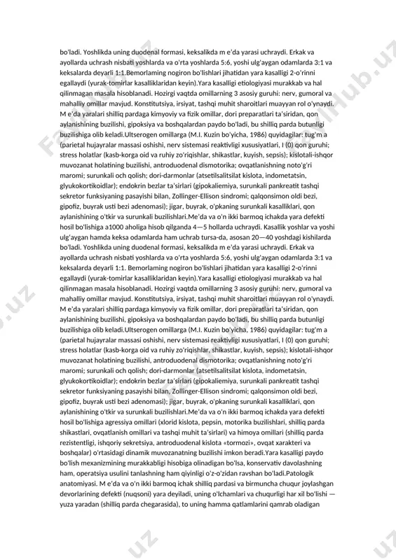 o'tkir va surunkali buzilishlari.me’da va o'n ikki barmoq ichakda yara defekti hosil bo'lishiga a1000 aholiga hisob qilganda 4—5 hollarda uchraydi. kasallik yoshlar va yoshi ulg‘aygan hamda keksa odamlarda ham uchrab tursa-da, asosan 20—40 yoshdagi kishilarda bo'ladi. yoshlikda uning duodenal formasi, keksalikda m e’da yarasi uchraydi. erkak va ayollarda uchrash nisbati yoshlarda va o'rta yoshlarda 5:6, yoshi ulg'aygan odamlarda 3:1 va keksalarda deyarli 1:1. bemorlaming nogiron bo'lishlari jihatidan yara kasalligi 2-o‘rinni egallaydi (yurak-tomirlar kasalliklaridan keyin).yara kasalligi etiologiyasi murakkab va hal qilinmagan masala hisoblanadi. hozirgi vaqtda omillarning 3 asosiy guruhi: nerv, gumoral va mahalliy omillar mavjud. konstitutsiya, irsiyat, tashqi muhit sharoitlari muayyan rol o'ynaydi. m e’da yaralari shilliq pardaga kimyoviy va fizik omillar, dori preparatlari ta’siridan, qon aylanishining buzilishi, gipoksiya va boshqalardan paydo bo'ladi, bu shilliq parda butunligi buzilishiga olib keladi.ultserogen omillarga (m.i. kuzin bo'yicha, 1986) quyidagilar: tug'm a (parietal hujayralar massasi oshishi, nerv sistemasi reaktivligi xususiyatlari, i (0) qon guruhi; stress …