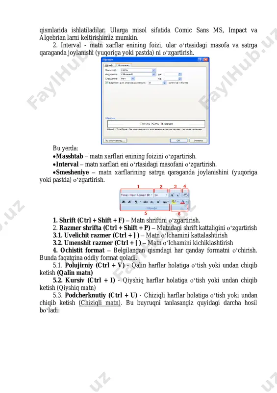 ing qo‘lyozma ko‘rinishini aks ettiradi. misol sifatida quyidagilarni keltirishimiz mumkin - brushscript va lucida handwriting.  dekorativ shriftlar odatda sarlavhalarda yoki matnning ajratilab turiladigan qismlarida ishlatiladilar. ularga misol sifatida comic sans ms, impact va algebrian larni keltirishimiz mumkin. 2. interval - matn xarflar enining foizi, ular o‘rtasidagi masofa va satrga qaraganda joylanishi (yuqoriga yoki pastda) ni o‘zgartirish. bu yerda:  masshtab – matn xarflari enining foizini o‘zgartirish.  interval – matn xarflari eni o‘rtasidagi masofani o‘zgartirish.  smesheniye – matn xarflarining satrga qaraganda joylanishini (yuqoriga yoki pastda) o‘zgartirish. 1. shrift (ctrl + shift + f) – matn shriftini o‘zgartirish. 2. razmer shrifta (ctrl + shift + p) – matndagi shrift kattaligini o‘zgartirish 3.1. uvelichit razmer (ctrl + ] ) – matn o‘lchamini kattalashtirish 3.2. umenshit razmer (ctrl + [ ) – matn o‘lchamini kichiklashtirish 4. ochistit format – belgilangan qismdagi har qanday formatni o‘chirish. bunda faqatgina oddiy format qoladi. 5.1. …