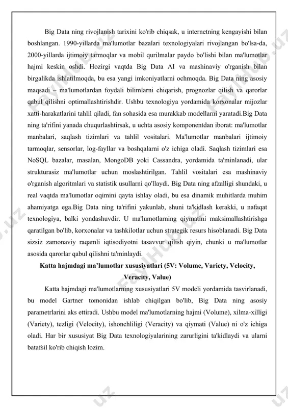 big data sizsiz zamonaviy raqamli iqtisodiyotni tasavvur qilish qiyin, chunki u ma'lumotlar asosida qarorlar qabul qilishni ta'minlaydi. katta hajmdagi ma’lumotlar xususiyatlari (5v: volume, variety, velocity, veracity, value) katta hajmdagi ma'lumotlarning xususiyatlari 5v modeli yordamida tasvirlanadi, bu model gartner tomonidan ishlab chiqilgan bo'lib, big data ning asosiy parametrlarini aks ettiradi. ushbu model ma'lumotlarning hajmi (volume), xilma-xilligi (variety), tezligi (velocity), ishonchliligi (veracity) va qiymati (value) ni o'z ichiga oladi. har bir xususiyat big data texnologiyalarining zarurligini ta'kidlaydi va ularni batafsil ko'rib chiqish lozim. birinchi xususiyat – volume, ya'ni hajm. big data ning asosiy belgisi – ma'lumotlarning ulkan hajmi bo'lib, u terabaytlar, petabaytlar va hatto zettabaytlar darajasida bo'lishi mumkin. an'anaviy tizimlar bunday hajmlarni qayta ishlay olmaydi, shuning uchun taqsimlangan saqlash tizimlari, masalan, hadoop distributed file system (hdfs), qo'llaniladi. volume xususiyati ma'lumotlar o'sishini ko'rsatadi, masalan, har kuni ijtimoiy tarmoqlarda millionlab postlar va fotosuratlar yaratiladi. ushbu hajmni boshqarish uchun parallel hisoblash texnologiyalari zarur bo'lib, ular …