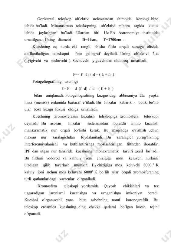 imator va kamera linzalaridan iboratdir. bunda kueshning monnoxramatik tasviri xosil kilinadi. ipf dan foydalanib vodorod va kalhuiy chiziggiga mos keluvchi kuesh tasviri xosil kilinadi. vodorod uchun 80000 , kalhuiy ioni uchun 60000 mos keladi . ular orqali xar xil qatlamlarga tuzilmalar , xromosferaning boshqa - boshqa qatlamlarini o’rganiladi. xromosfera teleskoplari kuesh chaknashlari va tez uzgaruvchan kuzatishga va o’rganishga imkon beradi. koronograf kuesh tojini o’rganuvchi teleskopdir. tojning intensivligi fotosferaniqida 106 marta kamdir va oddiy sharoitda masofada er atmosferasidagi sochilish intensivligidan 10 marta kuchsizdir. shuning uchun korongraf teleskopi baland toglarga urnatiladi. koronograf ichiga kuesh gardishini tusib turuvchi .. suniy oy - prizma shaklidagi dumaloq kuzgu urnatiladi. gardish nuri kuzgudan tula kaytib en tomonga teleskop kuviridan tashqariga chiqib ketadi. uni yasashda asosiy shart sochilishini minimal bo’lishini tahminlashdir. buning uchun obehktiv yuqori navli shishadan yasaladi. u kabarik yassi linzadan iboratdir. suniy oy obektivinig fokusiga urnatiladi. uning orkasiga maydon linzasi urnatiladi va kamera linzasi bilan …