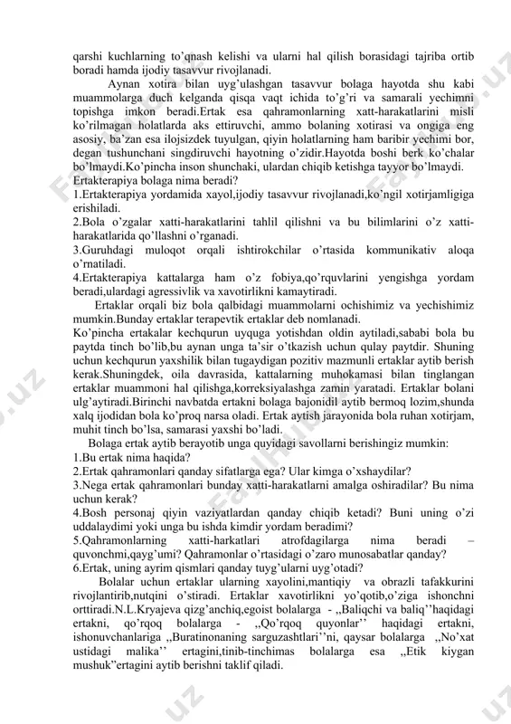 rini xuddi o’ziniki kabi boshdan o’tkazish kabi insoniylikni qanday bo’lmasin tarbiyalashdan iboratdir’’. e’tibor bering-a, bu yerda ikki insonning o’zaro bir-birini tushunishi,bir-biriga g’amxo’rlik qilishi haqida gap bormoqda. ertaklarga o’z ijodida jahon psixologlaridan e.fromm,e.bern,e.gordner, i.v.vajkov,m.osorina,e.lisina kabi psixologlar murojaat qilganlar. ertaklardan bolalar adolat va adolatsizlik haqida o’zlarining ilk tasavvuriga ega bo’ladilar. ertak bolaning murakkab hayotiy muammolarini hal qilish usullarini ongida saqlab qolishga va qayg’urishgamajbur qiladi.bunda hayotga qarama-qarshi kuchlarning to’qnash kelishi va ularni hal qilish borasidagi tajriba ortib boradi hamda ijodiy tasavvur rivojlanadi. aynan xotira bilan uyg’ulashgan tasavvur bolaga hayotda shu kabi muammolarga duch kelganda qisqa vaqt ichida to’g’ri va samarali yechimni topishga imkon beradi.ertak esa qahramonlarning xatt-harakatlarini misli ko’rilmagan holatlarda aks ettiruvchi, ammo bolaning xotirasi va ongiga eng asosiy, ba’zan esa ilojsizdek tuyulgan, qiyin holatlarning ham baribir yechimi bor, degan tushunchani singdiruvchi hayotning o’zidir.hayotda boshi berk ko’chalar bo’lmaydi.ko’pincha inson shunchaki, ulardan chiqib ketishga tayyor bo’lmaydi. ertakterapiya bolaga nima beradi? 1.ertakterapiya yordamida xayol,ijodiy tasavvur …