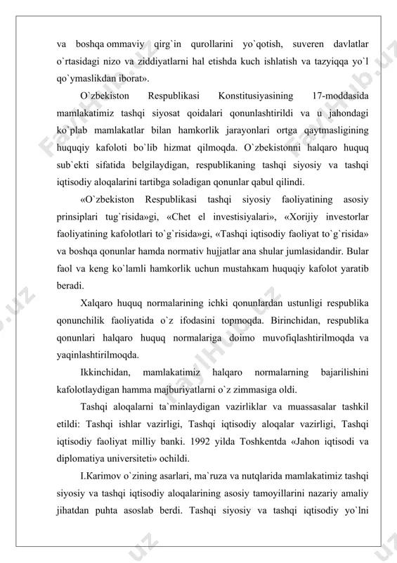 si tashqi siyosatining asosiy qoidalari quyidagilardan iborat: · mafkuraviy qarashlardan qat`iy nazar hamkorlik uchun ochiqlik, umuminsoniy qadriyatlarga, tinchlik va havfsizlikni saqlashga sodiqlik; · davlatlarning suveren tengligi va chegaralar dahlsizligini hurmat qilish; · bоshqа davlatlarning ichki ishlariga aralashmaslik; · nizolarni tinch yo`l bilan hal etish; · kuch ishlatmaslik va kuch bilan tahdid qilmaslik; · inson huquqlari va erkinliklarini hurmatlash; · ichki milliy qonunlar va huquqiy normalardan halqaro huquqning umum e`tirof etilgan qoidalari va normalarining ustivorligi; · davlatning, halqning oliy manfaatlari, farovonligi va havfsizligini ta`minlash mаqsаdida ittifoqlar tuzish, hamdo`stliklarga kirish va ulardan ajralib chiqish; · tajavuzkor harbiy bloklar va uushmalarga kirmaslik; · davlatlararo aloqalarda teng huquqlilik va o`zaro manfaatdorlik, davlat milliy manfaatlarining ustunligi; · tashqi aloqalarni ham ikki tomonlama, ham ko`p tomonlama kelishuvlar asosida rivojlantirish, bir davlat bilan yaqinlashish hisobiga bоshqаsidan uzoqlashmaslik. mamlakatimizning jahon halqlari tinchligi va havfsizligiga mos bo`lib to`tgan tinchliksevar tashqi siyosati, uni jahonda mustaqil davlat sifatida tezda tan olinishini …