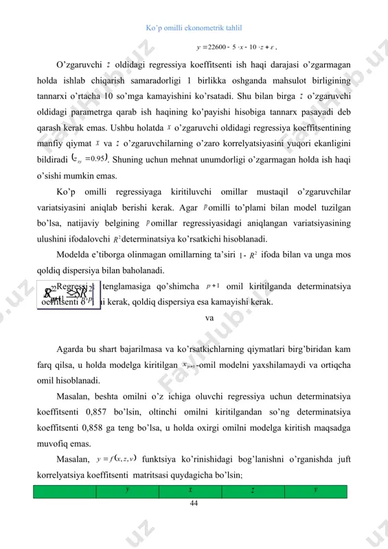 ’biridan kam farq qilsa, u holda modelga kiritilgan -omil modelni yaxshilamaydi va ortiqcha omil hisoblanadi. masalan, beshta omilni o’z ichiga oluvchi regressiya uchun determinatsiya koeffitsenti 0,857 bo’lsin, oltinchi omilni kiritilgandan so’ng determinatsiya koeffitsenti 0,858 ga teng bo’lsa, u holda oxirgi omilni modelga kiritish maqsadga muvofiq emas. masalan, funktsiya ko’rinishidagi bog’lanishni o’rganishda juft korrelyatsiya koeffitsenti matritsasi quydagicha bo’lsin; 1 0,8 1 0,7 0,8 1 0,6 0,5 0,2 1 jadvaldan ko’rinib turibdiki va omillar bir-birini takrorlaydi. ya’ni ularning belgi bilan korrelyatsiya darajalari juda yaqin. omilning natija bilan korrelyatsiyasi omilning natija bilan korrelyatsiyasiga nisbattan kuchsizroq , hamda ularnining omil bilan korrelyatsiyasida omilning korrelyatsiyasi kuchsiz. demak ushbu holatda ko’p omilli regressiya tenglamasiga va omillarni kiritilishi maqsadga muvofiq. juft regressiya kabi ko’p omilli regressiyaning ham chiziqli va chiziqli bo’lmagan turli tenglamalari bo’lishi mumkin. parametrlarini aniq tahlil qilish imkoniyati mavjud bo’lgani uchun ko’proq chiziqli va darajali funktsiyalar qo’llaniladi. ko’p omilli chiziqli regressiyada, o’zgaruvchi oldidagi parametirlar “toza” …