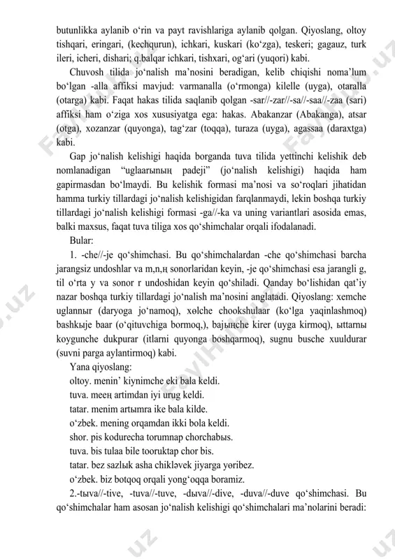 ari kabi so‘zlar tarkibida uchraydigan -gari//-kari, -g‘ari//-qari affikslari ma’lum davrlarda hozirgi ma’nosi singari jo‘nalish ma’nosini anglatgan va shu kelishik affiksi bo‘lgan, lekin kelishik o‘zi qo‘shilib kelgan negiz bilan birga ajralmas butunlikka aylanib o‘rin va payt ravishlariga aylanib qolgan. qiyoslang, oltoy tishqari, eringari, (kechqurun), ichkari, kuskari (ko‘zga), teskeri; gagauz, turk ileri, icheri, dishari; q.balqar ichkari, tishxari, og‘ari (yuqori) kabi. chuvosh tilida jo‘nalish ma’nosini beradigan, kelib chiqishi noma’lum bo‘lgan -alla affiksi mavjud: varmanalla (o‘rmonga) kilelle (uyga), otaralla (otarga) kabi. faqat hakas tilida saqlanib qolgan -sar//-zar//-sa//-saa//-zaa (sari) affiksi ham o‘ziga xos xususiyatga ega: hakas. abakanzar (abakanga), atsar (otga), xozanzar (quyonga), tag‘zar (toqqa), turaza (uyga), agassaa (daraxtga) kabi. gap jo‘nalish kelishigi haqida borganda tuva tilida yettinchi kelishik deb nomlanadigan “uglaarыnың padeji” (jo‘nalish kelishigi) haqida ham gapirmasdan bo‘lmaydi. bu kelishik formasi ma’nosi va so‘roqlari jihatidan hamma turkiy tillardagi jo‘nalish kelishigidan farqlanmaydi, lekin boshqa turkiy tillardagi jo‘nalish kelishigi formasi -ga//-ka va uning variantlari asosida emas, balki …