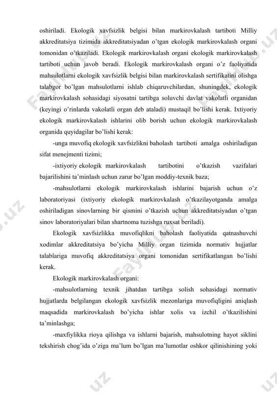 dan o’tgan ekologik markirovkalash organi tomonidan o’tkaziladi. ekologik markirovkalash organi ekologik markirovkalash tartiboti uchun javob beradi. ekologik markirovkalash organi o’z faoliyatida mahsulotlarni ekologik xavfsizlik belgisi bilan markirovkalash sertifikatini olishga talabgor bo’lgan mahsulotlarni ishlab chiqaruvchilardan, shuningdek, ekologik markirovkalash sohasidagi siyosatni tartibga soluvchi davlat vakolatli organidan (keyingi o’rinlarda vakolatli organ deb ataladi) mustaqil bo’lishi kerak. ixtiyoriy ekologik markirovkalash ishlarini olib borish uchun ekologik markirovkalash organida quyidagilar bo’lishi kerak: -unga muvofiq ekologik xavfsizlikni baholash tartiboti amalga oshiriladigan sifat menejmenti tizimi; -ixtiyoriy ekologik markirovkalash tartibotini o’tkazish vazifalari bajarilishini ta’minlash uchun zarur bo’lgan moddiy-texnik baza; -mahsulotlarni ekologik markirovkalash ishlarini bajarish uchun o’z laboratoriyasi (ixtiyoriy ekologik markirovkalash o’tkazilayotganda amalga oshiriladigan sinovlarning bir qismini o’tkazish uchun akkreditatsiyadan o’tgan sinov laboratoriyalari bilan shartnoma tuzishga ruxsat beriladi). ekologik xavfsizlikka muvofiqlikni baholash faoliyatida qatnashuvchi xodimlar akkreditatsiya bo’yicha milliy organ tizimida normativ hujjatlar talablariga muvofiq akkreditatsiya organi tomonidan sertifikatlangan bo’lishi kerak. ekologik markirovkalash organi: -mahsulotlarning texnik jihatdan tartibga solish sohasidagi normativ …