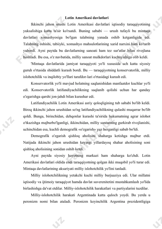 ash yo'lida birlashishga da'vat etdilar. milliy-islohotchilik harakatlari va partiyalarini tuzdilar. milliy-islohotchilik harakati argentinada katta quloch yoydi. bu yerda u peronizm nomi bilan ataladi. peronizm keyinchilik argentina prezidentligiga saylangan general xuan domingo peron nomidan olingan. d. peron 1943-yilning 4-iyunida o'tkazilgan davlat to'ntarishi natijasida hokimiyat tepasiga keldi. u argentinaliklarni qaramlik, qoloqlikni tugatish va turli ijtimoiy tabaqalar hamkorligiga asoslangan adolatli jamiyat qurish yo'lida jipslashishga chaqirdi. imperializmni, oligarxiyani tanqid qildi. qashshoqlarni himoya qilish zarurligini ta'kidladi. millionlab aholi d. peron timsolida o'zlarining himoyachisi va homiysini ko'rdilar. argentinadagi kuchli kasaba uyushmasi — «mehnat umumiy konfederatsiyasi» — uning tayanchi bo'ldi. 1946-yilda d. peron mamlakat prezidentligiga o'tkazilgan saylovda g'ala-ba qozondi. d. peron chuqur ijtimoiy o'zgarishlarni amalga oshirdi. chunonchi, ish haqi oshirildi. umumiy pensiya ta'minoti va haq to'lanadigan ta'til joriy etildi. fuqarolarning ijtimoiy huquqlari 1949-yilda qabul qilingan yangi konstitutsiyada mustahkamlab qo'yildi. iqtisodiy siyosatda chet el kompaniyalariga qarashli mulklarni sotib olish yo'lini qo'lladi. temir yo'l, aloqa, markaziy bank va boshqa …