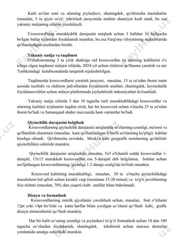 adi, natijalarni tahlil qilish esa samarqanddagi ta'lim muassasalarida o'tkazilishi mumkin. kalit so'zlar soni va ularning joylashuvi, shuningdek, qo'shimcha maslahatlar (masalan, 5 ta qiyin so'z) tahrirlash jarayonida muhim ahamiyat kasb etadi, bu esa yakuniy natijaning sifatini yaxshilaydi. crossword'ning murakkablik darajasini aniqlash uchun 3 balldan 10 ballgacha bo'lgan ballar tizimidan foydalanish mumkin, bu esa farg'ona viloyatining maktablarida qo'llaniladigan usullardan biridir. yakuniy natija va taqdimot o'zbekistonning 3 ta yirik shahriga oid krossvordlar va ularning kalitlarini o'z ichiga olgan taqdimot natijasi sifatida, 2024-yil uchun elektron qo'llanma yaratish va uni toshkentdagi kutubxonalarda tarqatish rejalashtirilgan. taqdimotda krossvordlarni yaratish jarayoni, masalan, 15 ta so'zdan iborat matn asosida tuzilishi va elektron jadvallardan foydalanish usullari, shuningdek, keyinchalik foydalanuvchilar uchun onlayn platformada joylashtirish imkoniyatlari ko'rsatiladi. yakuniy natija sifatida 5 dan 10 tagacha turli murakkablikdagi krossvordlar va ularning kalitlari to'plamini taqdim etish, har bir krossvord uchun o'rtacha 25 ta so'zdan iborat bo'ladi va samarqand shahri mavzusida ham variantlar bo'ladi. qiyinchilik darajasini …