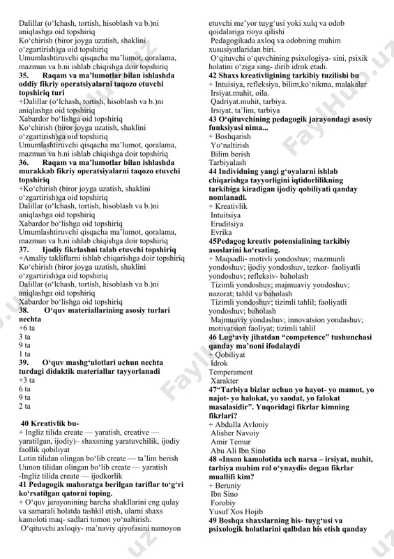 eativ potensialining tarkibiy asoslari +maqsadli-motivli, mazmunli, faoliyatli va refleksiv baholash maqsadli-motivli va mazmunli baholash faoliyatli va refleksiv baholash maqsadli-motivli baholash 22. tashabbuskorlik, kreativlik qobiliyatiga egalik, kreativ faollik, izlanuvchanlik. ular ... +pedagogning kreativ potensiali darajasini aniqlovchi mezonlar pedagogning kreativ potensiali darajasini baholovchi mezonlar pedagogning kreativ potensiali darajasini belgilovchi mezonlar pedagogning kreativ potensiali darajasini o‘lchovchi mezonlar 23. ijodiy faoliyatni muvaffaqiyatli amalga oshirish va uning natijalanganligini baholashda namoyon bo‘ladigan individual xususiyati +ijodiy qobiliyat kreativ qobiliyat innovatsion qobiliyat kommunikativ qobiliyat 24. katta yoshlilar hamda bolalarning aqliy qobiliyatini o‘lchashga xizmat qiladi +slosson testi e.p.torrens testi vekslerov shkalasi m.montessori 25. aqliy qobiliyatni aniqlashga imkon beruvchi individual test +vekslerov shkalasi slosson testi e.p.torrens testi m.montessori noto‘g‘ri shaklda yoritilgan surat (kartina)ni to‘g‘ri shaklda ifoda etishga asoslanadi +e.p.torrens testi m.montessori vekslerov shkalasi slosson testi 26. kreativ shaxsning shakllanishi nechta bosqichda kechadi? +3 ta 6 ta 2 ta 8 ta 27. kichik kreativlar kimlar sanaladi? +kreativlik sifatlaridan faqatgina kundalik hayotlarida …