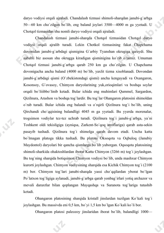 rdan iborat katta chimyon (3266 m) tog`i joylashgan. bu tog`ning sharqida botiqsimon chimyon vodiysi bo`lib, unda mashxur chimyon kurorti joylashgan. chimyon vodiysining sharqida esa kichik chimyon tog`i (2100 m) bor. chimyon tog`lari janubi-sharqda yassi cho`qqilardan yborat bo`lgan po`latxon tog`ligiga aylanadi, janubi-g`arbga qarab yonbag`irlari yotiq archazor va mevali daraxtlar bilan qoplangan mayqashqa va suranota tog`lariga tutashib ketadi. ohangaron platosining sharqida kristall jinslardan tuzilgan ko`kali tog`i joylashgan. bu massivda eni 0,5 km, bo`yi 1,5 km bo`lgan ko`kali ko`li bor. ohangaron platosi paleozoy jinslaridan iborat bo`lib, balandligi 1000—2000 m. lekin atrofini o`rab turgan tog`larga tutashgan yyerlarida balandlik 3400 m ga yyetadi. platoni ohangaron daryosi juda ham parchalab, chuqur vodiylar hosil qilgan. ohangaron platosi janubi-g`arbga tomon balandlashib boradi va qurama tizmasiga tutashib ketadi. qurama tizmasi janubi-g`arbga yo`nalgan bo`lib, ancha yyemirilgan va uni ohangaron daryosining chap irmoqlari (arashonsoy, toshsoy, qamchisoy va boshqalar) o`yibo`yib yuborgan. tizmaning o`rtacha balandligi 1800—2000 m, eng baland qismi oxangaron shahri kengligidagi …