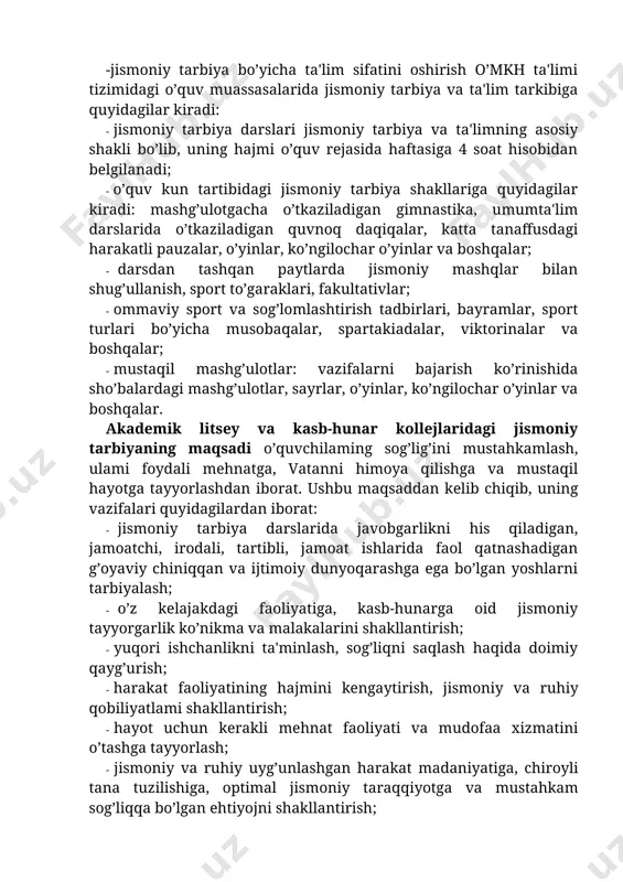 moniy tarbiya jarayonini nazorat qilish va boshqarish; -jismoniy tarbiya bo’yicha ta'lim sifatini oshirish o’mkh ta'limi tizimidagi o’quv muassasalarida jismoniy tarbiya va ta'lim tarkibiga quyidagilar kiradi: · jismoniy tarbiya darslari jismoniy tarbiya va ta'limning asosiy shakli bo’lib, uning hajmi o’quv rejasida haftasiga 4 soat hisobidan belgilanadi; · o’quv kun tartibidagi jismoniy tarbiya shakllariga quyidagilar kiradi: mashg’ulotgacha o’tkaziladigan gimnastika, umumta'lim darslarida o’tkaziladigan quvnoq daqiqalar, katta tanaffusdagi harakatli pauzalar, o’yinlar, ko’ngilochar o’yinlar va boshqalar; · darsdan tashqan paytlarda jismoniy mashqlar bilan shug’ullanish, sport to’garaklari, fakultativlar; · ommaviy sport va sog’lomlashtirish tadbirlari, bayramlar, sport turlari bo’yicha musobaqalar, spartakiadalar, viktorinalar va boshqalar; · mustaqil mashg’ulotlar: vazifalarni bajarish ko’rinishida sho’balardagi mashg’ulotlar, sayrlar, o’yinlar, ko’ngilochar o’yinlar va boshqalar. akademik litsey va kasb-hunar kollejlaridagi jismoniy tarbiyaning maqsadi o’quvchilaming sog’lig’ini mustahkamlash, ulami foydali mehnatga, vatanni himoya qilishga va mustaqil hayotga tayyorlashdan iborat. ushbu maqsaddan kelib chiqib, uning vazifalari quyidagilardan iborat: · jismoniy tarbiya darslarida javobgarlikni his qiladigan, jamoatchi, irodali, …