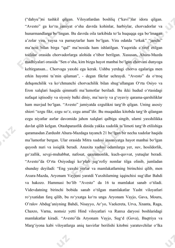 vira odatda “erkak” “janchi” ma’nosi bilan birga “qul” ma’nosida ham ishlatilgan. yuqorida e`tirof etilgan toifalar orasida chorvadorlarga alohida e’tibor berilgan. xususan, ahura-mazda madhiyalari orasida “sen o‘sha, kim bizga hayot manbai bo‘lgan chorvani dunyoga keltirgansan... chorvaga yaxshi ega kerak. ushbu yerdagi chorva egalariga men erkin hayotni ta’min qilaman”, - degan fikrlar uchraydi. “avesto” da o‘troq dehqonchilik va ko‘chmanchi chorvachilik bilan shug‘ullangan o‘rta osiyo va eron xalqlari haqida qimmatli ma’lumotlar beriladi. bu ikki hudud o‘rtasidagi nafaqat iqtisodiy va siyosiy balki diniy, ma’naviy va g‘oyaviy qarama-qarshiliklar ham mavjud bo‘lgan. “avesto” jamiyatda ezgulikni targ‘ib qilgan. uning asosiy shiori “ezgu fikr, ezgu so‘z, ezgu amal”dir. bu muqaddas kitobda targ‘ib qilangan ezgu niyatlar asrlar davomida jahon xalqlari qalbiga singib, ularni yaxshilikka davlat qilib kelgan. otashparastlik dinida yakka xudolik ta’limoti targ‘ib etilishiga qaramasdan zardusht ahura-mazdaga tayanch 21 bo‘lgan bir necha xudolar haqida ma’lumotlar bergan. ular orasida mitra xudosi insoniyatga hayot manbai bo‘lgan quyosh nuri va issiqlik beradi. …
