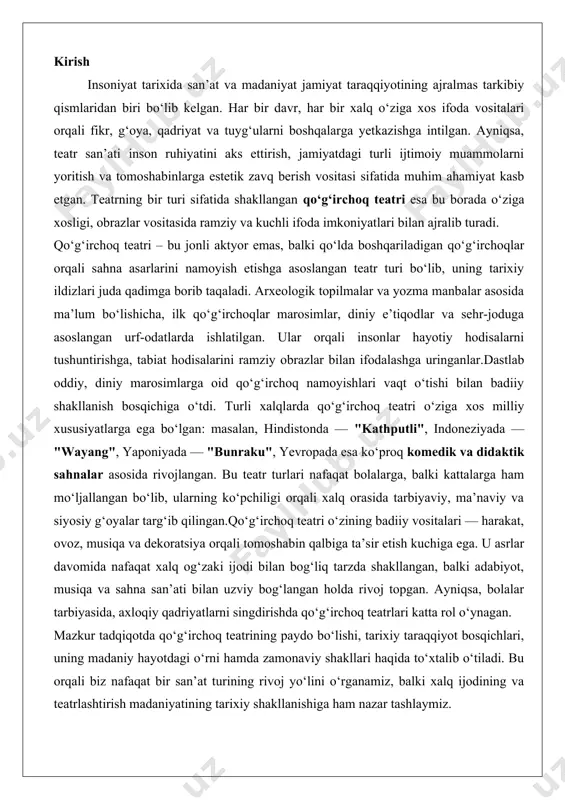 oz, musiqa va dekoratsiya orqali tomoshabin qalbiga ta’sir etish kuchiga ega. u asrlar davomida nafaqat xalq og‘zaki ijodi bilan bog‘liq tarzda shakllangan, balki adabiyot, musiqa va sahna san’ati bilan uzviy bog‘langan holda rivoj topgan. ayniqsa, bolalar tarbiyasida, axloqiy qadriyatlarni singdirishda qo‘g‘irchoq teatrlari katta rol o‘ynagan. mazkur tadqiqotda qo‘g‘irchoq teatrining paydo bo‘lishi, tarixiy taraqqiyot bosqichlari, uning madaniy hayotdagi o‘rni hamda zamonaviy shakllari haqida to‘xtalib o‘tiladi. bu orqali biz nafaqat bir san’at turining rivoj yo‘lini o‘rganamiz, balki xalq ijodining va teatrlashtirish madaniyatining tarixiy shakllanishiga ham nazar tashlaymiz. qo‘g‘irchoq teatrining kelib chiqishi qo‘g‘irchoq teatri insoniyat madaniyatining eng qadimiy va murakkab shakllaridan biri bo‘lib, uning kelib chiqishi ming yilliklar oldingi davrlarga borib taqaladi. ushbu san‘at turi jonsiz buyumlar yordamida hayotiy voqealarni tasvirlash, insoniy his-tuyg‘ularni ifodalash va jamiyatdagi muammolarni aks ettirish vositasi sifatida shakllangan. qadimiy davrlarda qo‘g‘irchoq teatri diniy marosimlar, mifologik rivoyatlar va kundalik hayotni aks ettirishda muhim o‘rin tutgan. uning paydo bo‘lishi insonning o‘z …